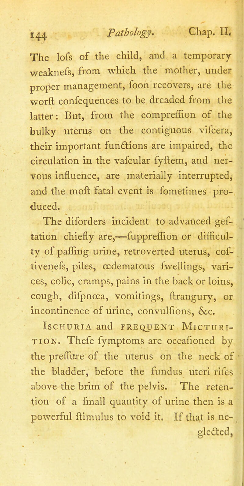 The lofs of the child, and a temporary weaknefs, from which the mother, under proper management, foon recovers, are the worft confequences to be dreaded from the latter: But, from the compreffion of the bulky uterus on the contiguous vifcera, their important fundions are impaired, the circulation in the vafcular fyftem, and ner- vous influence, are materially interrupted, and the moft fatal event is fometimes pro- duced. The diforders incident to advanced gef- tation chiefly are,—fuppreflion or diflicul- ty of paflfmg urine, retroverted uterus, cof- tivenefs, piles, cedematous fwellings, vari- ces, colic, cramps, pains in the back or loins, cough, difpnoea, vomitings, ftrangury, or incontinence of urine, convulfions, &c. Ischuria and frequent Micturi- tion. Thefe fymptoms are occafioned by the prefigure of the uterus on the neck of the bladder, before the fundus uteri rifes above the brim of the pelvis. The reten- tion of a fmall quantity of urine then is a powerful ftimulus to void it. If that is ne- gleaed,