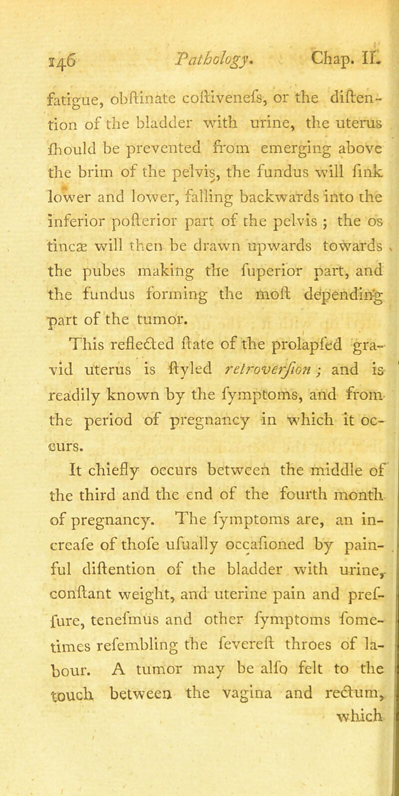 fatigue, obftinate coRivenefs, or the diften- tion of the bladder with urine, the uterus fhould be prevented from emerging above the brim of the pelvis, the fundus will fmk lower and lower, falling backwards into the inferior pofterior part of the pelvis ; the os tincse will then be drawn upwards towards the pubes making the fuperior part, and the fundus forming the moft depfendin^ part of the tumor. This reflected ftate of the prolapfed gra- vid uterus is ftyled relroverfion; and is readily known by the fymptoms, and from, the period of pregnancy in which it oc- curs. It chiefly occurs between the middle of the third and the end of the fourth month of pregnancy. The fymptoms are, an in- creafe of thofe ufually occafioned by pain- ful diftention of the bladder with urine^ Gonftant weight, and uterine pain and pref- fure, tenefmus and other fymptoms fome- times refembling the fevereft throes of la- bour. A tumor may be alfo felt to the touclx between the vagina and redum,, whicli