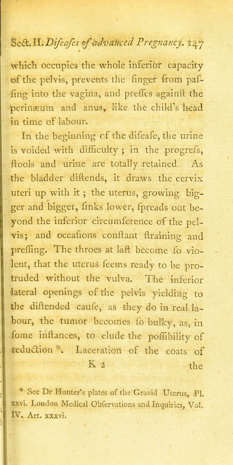 Sedc.lhDi/eaJcs of advanced Freg?ia?icy. i^^ which occupies the whole inferior capacity of the pelvis, prevents the finger from paf- fing into the vagina, and prefTes again ft the •perinseuin and anus, like the child's head in time of labour. In the beginning rf the difeafe, the urine is voided with difficulty ; in the progrefs, ftools and urine are totally retained As the bladder diftends, it draws the cervix uteri up with it ; the uterus, growing big- ger and bigger, finks lower, fpreads out be- yond the inferior circumference of the pel- vis; and occafions conftant ftraining and preffing. The throes at laft become fo vio- lent, that the uterus feems ready to be pro- truded without the vulva. The inferior ■lateral openings of the pelvis yielding to the diftended caufe, as they do in real la- bour, the tumor bcconies fo bulky, as, in fome iriftances, to elude the poffibility of iedudion *. Laceration of the coats of K 2 the * See Dr Hunter's plates of the Gravid Uterus, PI. xxvi. London Medical Obfervations and Inquiries, Vol.