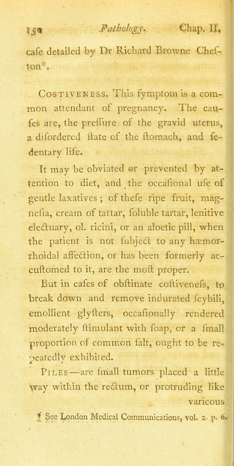 cafq detailed by Dr Richard Browne Chef- ton*. CosTivENESS. This fymptoiB is a com- mon attendant of pregnancy. The cau- fes are, the prelTure of the gravid uterus, a difordered ilate of the ftomach, and fe- dentary life. It may be obviated ©r prevented by at- tention to diet, and the occafional ufe of gentle laxatives ; of thefe ripe fmit, mag- iiefia, cream of tartar, foluble tartar, lenitive electuary, ol. ricini, or an aloetic pill, when the patient is not fubjedt to any hasmor- ihoidal affection, or has been formerly ac- cuftomed to it, are the moft proper. But in cafes of obftinate coftivenefs, tp, break dcfwn and remove indurated fcybili, emollient glyfters, occafionally rendered moderately ftimulant with foap, or a fmall proportion of common fait, ouglit to be re- peatedly exhibited. PiL?s—are fmall tumors placed a little yfd^j within the redlum, or protruding like varicous ■| See London Medical Communications, vol. 2- p.
