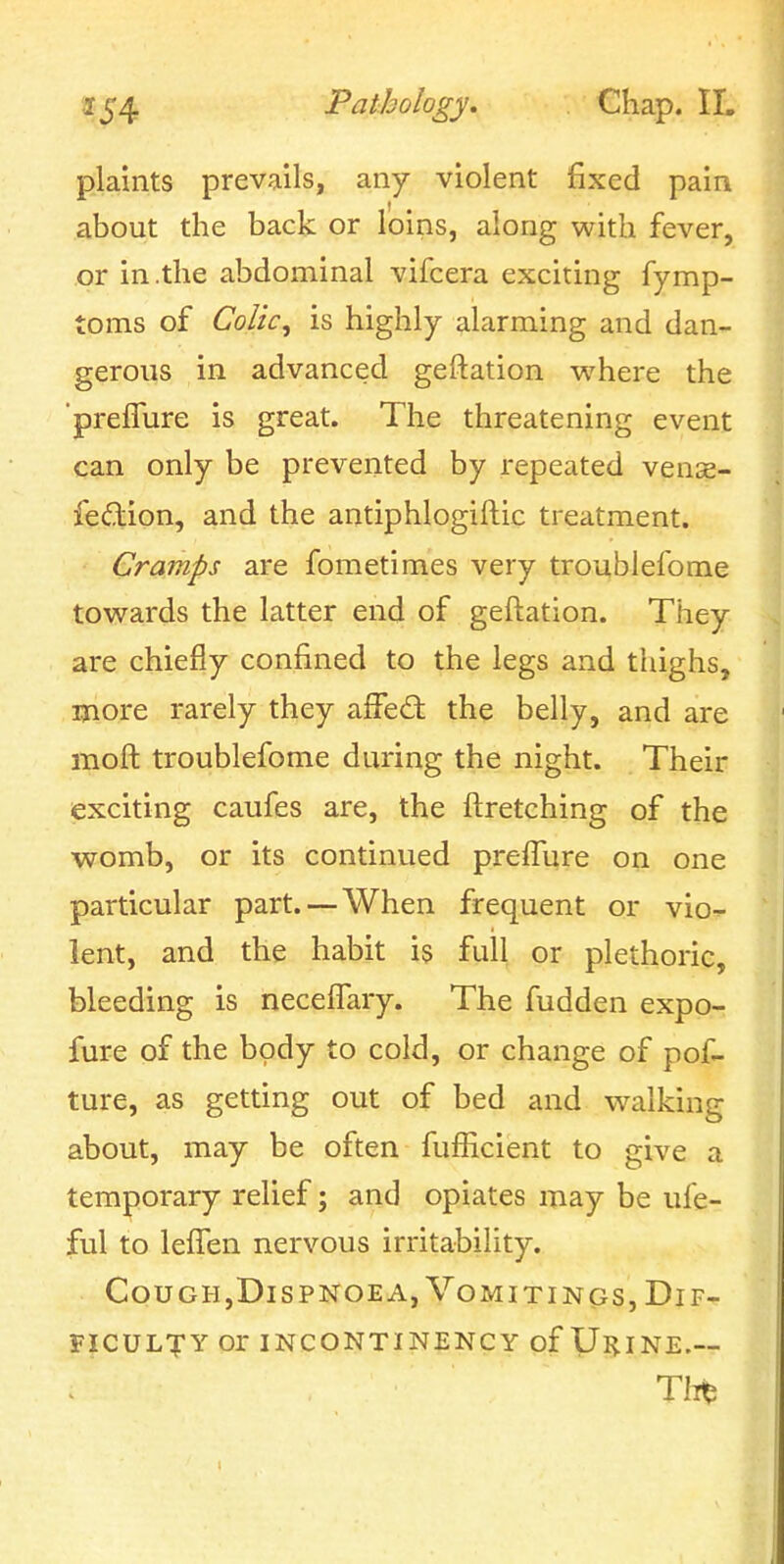 plaints prevails, any violent fixed pain about the back or loins, along with fever, or in .the abdominal vifcera exciting fymp- toms of Colic^ is highly alarming and dan- gerous in advanced geftation where the 'preflure is great. The threatening event can only be prevented by repeated vense- fedion, and the antiphlogiftic treatment. Cramps are fometimes very troublefome towards the latter end of geftation. They are chiefly confined to the legs and thighs, more rarely they afFed: the belly, and are moft troublefome during the night. Their exciting caufes are, the ftretching of the wromb, or its continued prefTure on one particular part. — When frequent or vio- lent, and the habit is full or plethoric, bleeding is neceifary. The fudden expo- fure of the body to cold, or change of pof- ture, as getting out of bed and walking about, may be often fufhcient to give a temporary relief; and opiates may be ufe- ful to lefTen nervous irritability. CouGH,DisPNOEA,VoMiTiNCJs, Dif- ficulty or INCONTINENCY of Ul^INE.-- Tlii^