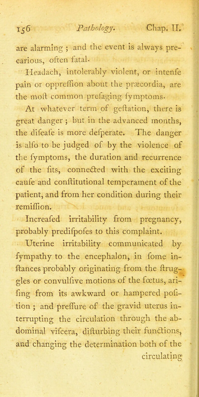 are alarming ; and the event is always pre- carious, often fatal. Headach, intolerably violent, or intenfe pain or oppreffion about the prscordia, are the mod common prefaging fymptoms- At whatever term of geftation, there is great danger ; but in the advanced months, the difeafe is more defperate. The danger is alfo to be judged of by the violence of the fymptoms, the duration and recurrence of the fits, connected with the exciting caufe and conftitutional temperament of the patient, and from her condition during their remilTion. Increafed irritability from pregnancy, probably predifpofes to this complaint. Uterine irritability communicated by fympathy to the encephalon, in fome in- ftances probably originating from the ftrug- gles or convulfive motions of the foetus, ari- fmg from its awkward or hampered pofi- tion ; and prelTure of the gravid uterus in- terrupting the circulation through the ab- domina,! vifcera, difturbing their fundtions, and changing the determination both of the circulating