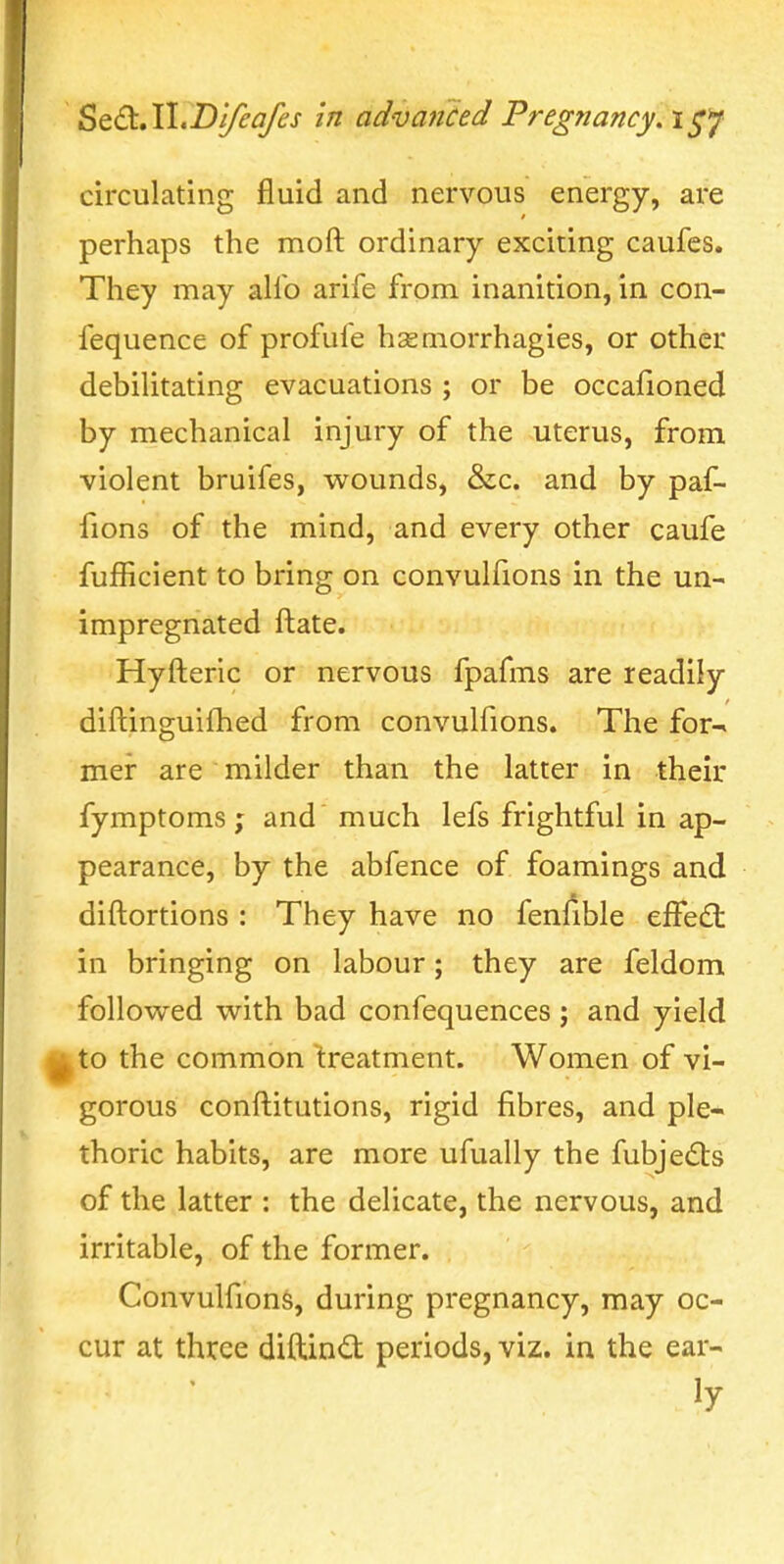 ^t€t,\\.D'ifeafes in advanced Pregnancy, i^y circulating fluid and nervous energy, are perhaps the moft ordinary exciting caufes. They may alio arife from inanition, in con- fequence of profufe hsemorrhagies, or other debilitating evacuations ; or be occafioned by mechanical injury of the uterus, from violent bruifes, wounds, &c. and by paf- fions of the mind, and every other caufe fufficient to bring on convulfions in the un- impregnated ftate. Hyfteric or nervous fpafms are readily diftinguifhed from convulfions. The for^ mer are milder than the latter in their fymptoms ; and much lefs frightful in ap- pearance, by the abfence of foamings and diftortions : They have no feniible efFe£t in bringing on labour; they are feldom followed with bad confequences ; and yield ^to the common 'treatment. Women of vi- gorous conftitutions, rigid fibres, and ple- thoric habits, are more ufually the fubjedts of the latter : the delicate, the nervous, and irritable, of the former. Convulfions, during pregnancy, may oc- cur at three diftindt periods, viz. in the ear- ly