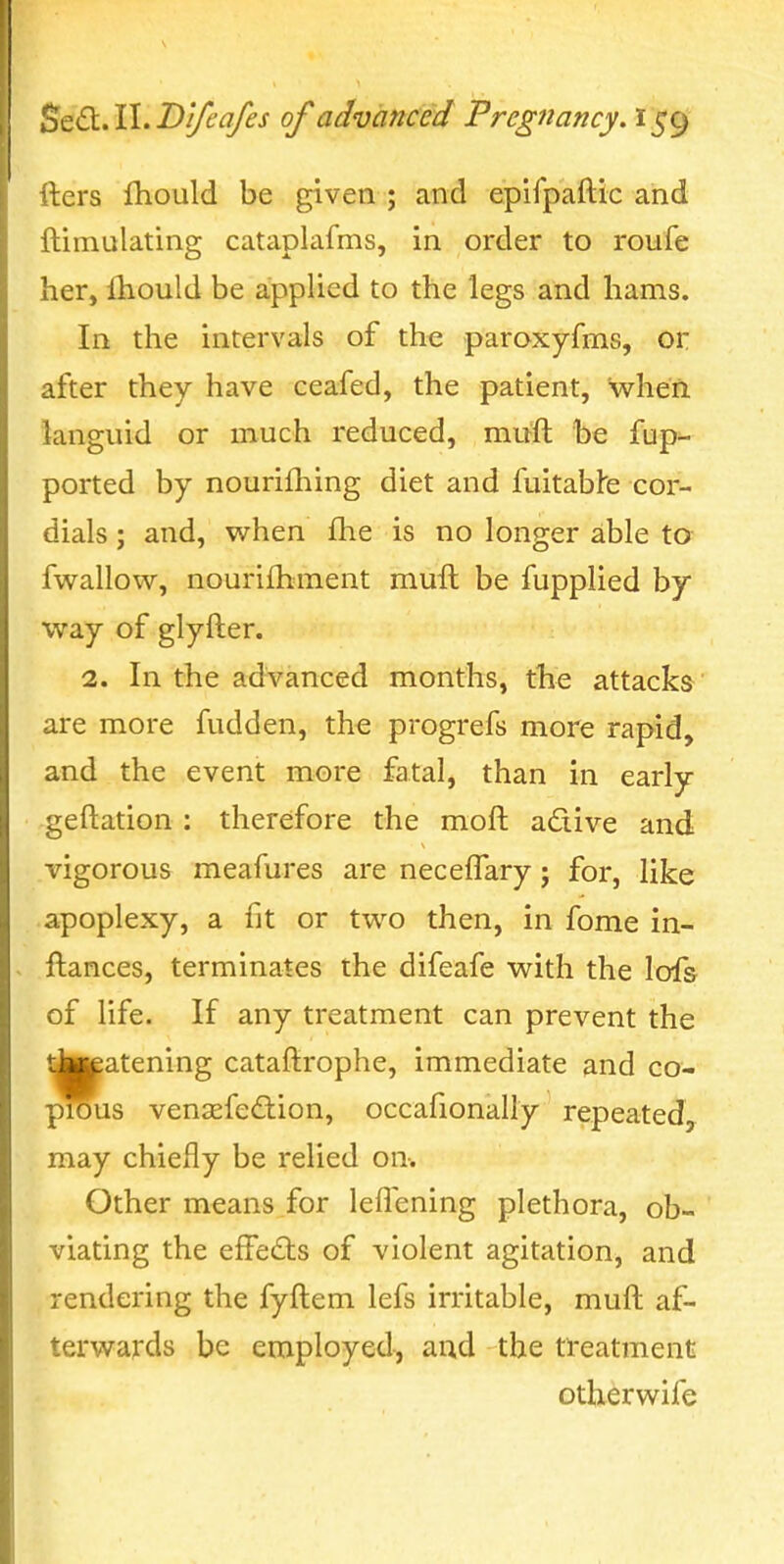 fters fhould be given ; and eplfpaftic and ftimulating cataplafms, in order to roufe her, lliould be applied to the legs and hams. In the intervals of the paroxyfms, or after they have ceafed, the patient, when languid or much reduced, muft be fup- ported by nourifliing diet and fuitabfe cor- dials ; and, when £he is no longer able to fwallow, nourifhment muft be fupplied by way of glyfter. 2. In the advanced months, the attacks are more fudden, the progrefs more rapid, and the event more fatal, than in early geftation : therefore the moft adive and vigorous meafures are neceflary; for, like apoplexy, a fit or two then, in fome in- ftances, terminates the difeafe with the lofs of life. If any treatment can prevent the tJa^atening cataftrophe, immediate and co- pious venaefedion, occafionally repeated, may chiefly be relied on. Other means for leflening plethora, ob- viating the effedts of violent agitation, and rendering the fyftem lefs irritable, muft af- terwards be employed, and the treatment otherwife