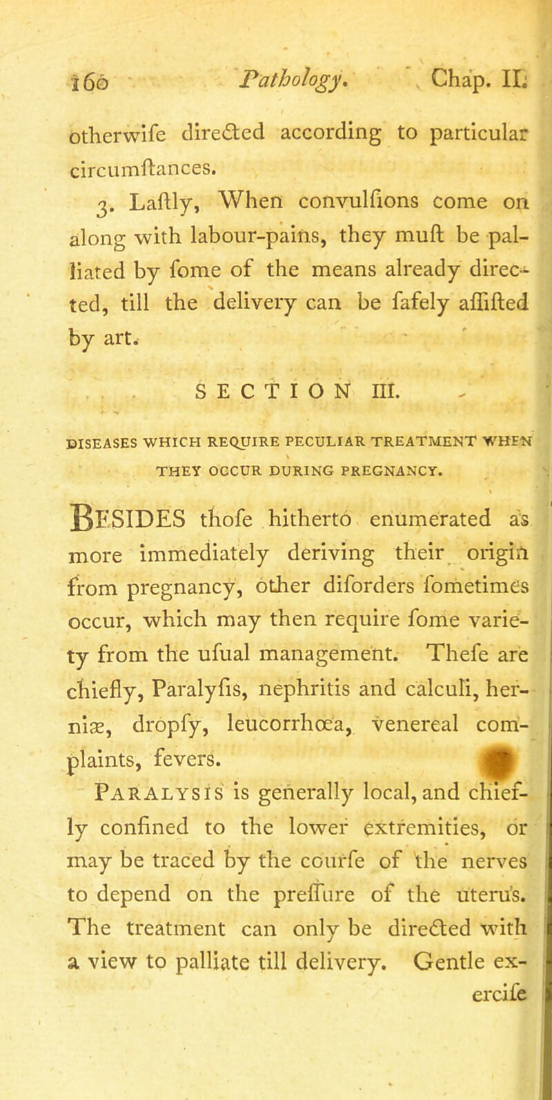 btherwife direded according to particular circumftances. 3. Laftly, When convulfions come on along with labour-pains, they muft be pal- liated by fome of the means already direc- ted, till the delivery can be fafely affifted by art. SECTION III. DISEASES WHICH REQUIRE PECULIAR TREATMENT WHEN THEY OCCUR DURING PREGNANCY. Besides thofe hitherto enumerated a;s more immediately deriving their origin from pregnancy, other diforders fometimes occur, which may then require fonle varie- ty from the ufual management. Thefe are chiefly, Paralyfis, nephritis and calculi, hef-- nise, dropfy, leucorrhoea, venereal com- plaints, fevers. Paralysis is generally local,and chief- ly confined to the lower extremities, or may be traced by the courfe of the nerves to depend on the preffure of the uteru's. The treatment can only be dire£led with a view to palliate till delivery. Gentle ex- ercifc