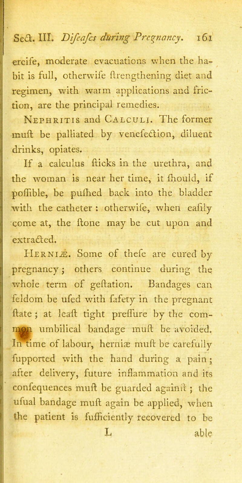 ercife, moderjite evacuations when the ha- bit is full, otherwife ftrengthening diet and regimen, with warm applications and fric- tion, are tlie principal remedies. Nephritis and Calculi. The former muft be palliated by venefed:ion, diluent drinks, opiates. If a calculus fticks in the urethra, and the woman is near her time, it fhould, if polTible, be pufhed back into the bladder with the catheter : otherwife, when eafily qome at, the ftone may be cut upon and extrafted. HERNiiE. Some of thefe are cured by pregnancy j others continue during the whole term of geftation. Bandages can feldom be ufed with fafety in the pregnant ftate ; at leaft tight prefTure by the com- roMa umbilical bandage muft be avoided. Ii^ime of labour, hernias muft be carefully fupported with the hand during a pain; after delivery, future inflammation and its confequences muft be guarded again il ; the ufual bandage muft again be applied, when the patient is fufficiently recovered to be If able