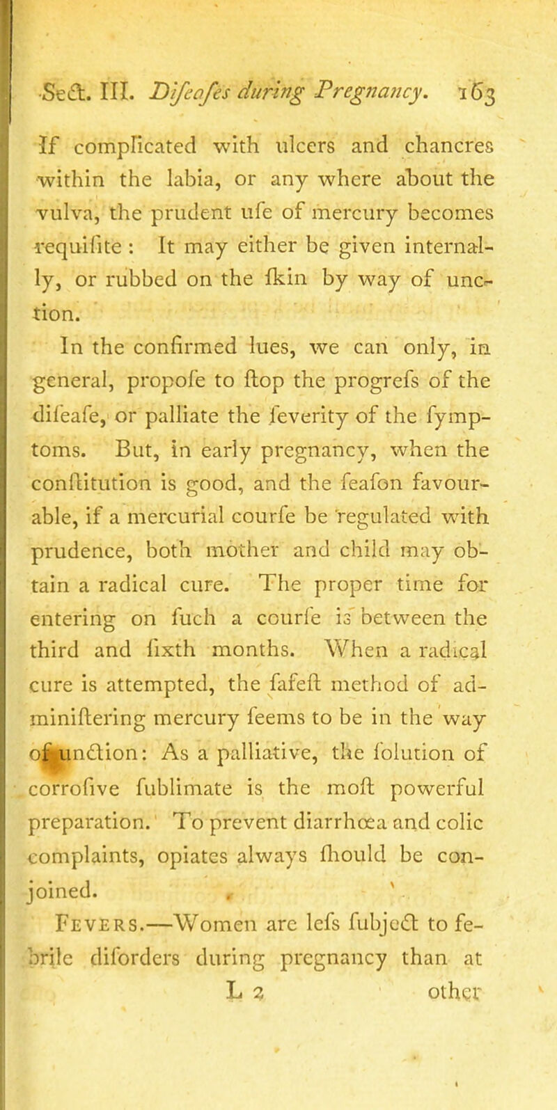 If compficated with ulcers and chancres ■within the labia, or any where ahout the vulva, the prudent ufe of mercury becomes requifite : It may either be given internal- ly, or rubbed on the fkin by way of unc^ tion. In the confirmed lues, we can only, in •general, propofe to flop the progrefs of the ^lileafe, or palliate the feverity of the fymp- toms. But, in early pregnancy, when the conflitution is good, and the feafon favour- able, if a mercurial courfe be regulated with prudence, both mother and child may ob- tain a radical cure. The proper time for entering on fuch a courfe is between the third and fixth months. When a radical cure is attempted, the fafeft method of ad- miniftering mercury feems to be in the way o^l^ndion: As a palliative, the lolution of corrofive fublimate is the moft powerful preparation.' To prevent diarrhoea and colic complaints, opiates always fhould be con- joined. . ' Fevers.—Women arc lefs fubje^l to fe- ;brile diforders during pregnancy than at \>i % other
