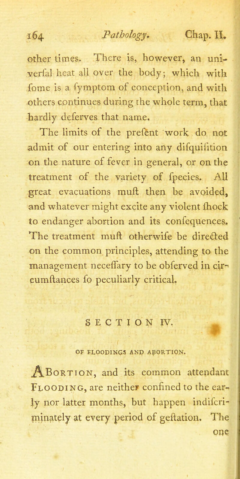 other times. There is, however, an unl- verfal heat all over the body; which with fome is a fymptoin of conception, and with others continues during the whole term, that hardly deferves that name. The limits of the preftnt work do not admit of our entering into any difquifition on the nature of fever in general, or on the treatment of the variety of fpecies. All great evacuations muft then be avoided, and whatever might excite any violent {hock to endanger abortion and its confequences. The treatment muft otherwife be directed on the common principles, attending to the management necefTary to be obferved in cir- cumftances fo peculiarly critical. S E C T I O N IV. ^ OF FLOODINGS AND ABORTION. A^ORi^'ON, and its common attendant Flooding, are neither confined to the ear-^ ly nor latter months, but happen indifcri- m^nately at every period of geftation. The PRC I