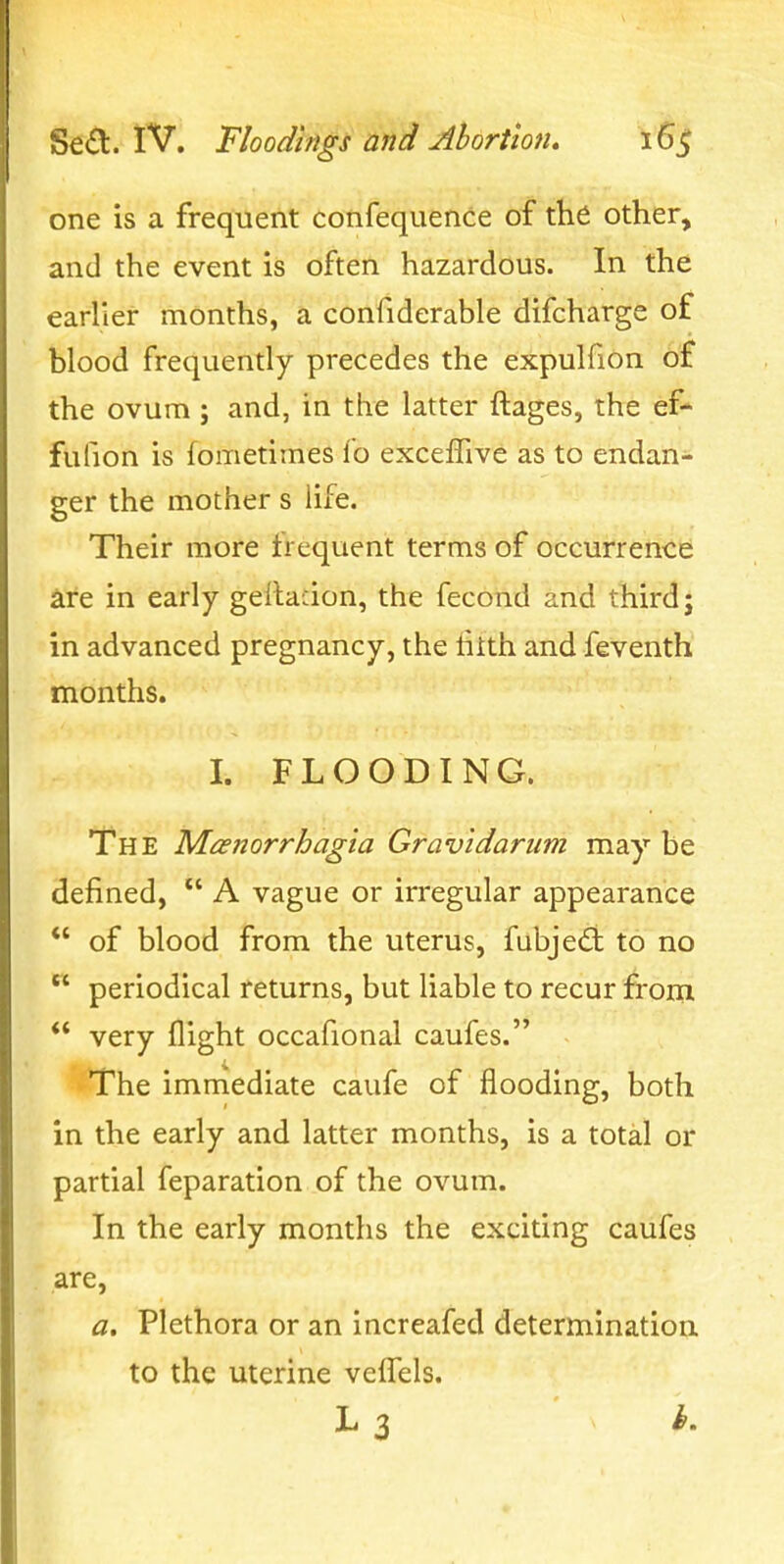 one is a frequent confequence of th6 other, and the event is often hazardous. In the earlier months, a confiderable difcharge of blood frequently precedes the expulfion of the ovum ; and, in the latter ftages, the ef- fufion is fometimes lb exceflive as to endan- ger the mother s life. Their more frequent terms of occurreiitb are in early geilacion, the fecond and third; in advanced pregnancy, the tilth and feventh months. I. FLOODING. The Mcenorrhagia Gravidarum may be defined, A vague or irregular appearance *' of blood from the uterus, fubjeft to no periodical returns, but liable to recur from very flight occafional caufes. The immediate caufe of flooding, both in the early and latter months, is a total or partial feparation of the ovum. In the early months the exciting caufes are, a. Plethora or an increafed determinatioii to the uterine veflTels.