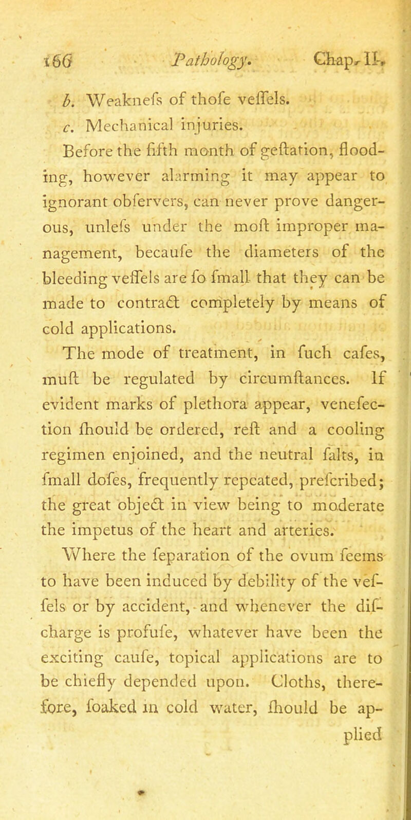 b. Weaknefs of thofe veffels. c. Mechanical injuries. Before the fifth month of geftation, flood- ing, however alarming it may appear to ignorant obfervers, can never prove danger- ous, unlefs under the moft improper ma- nagement, becaufe the diameters of the bleeding veffels are fo fmall that they can be made to contra(5t completely by means of cold applications. The mode of treatment, in fuch cafes, muft be regulated by circumftances. If evident marks of plethora appear, venefec- tion fhould be ordered, reft and a cooling regimen enjoined, and the neutral falts, in fmall dofes, frequently repeated, , prefcribed; the great object in view being to moderate the impetus of the heart and arteries. Where the feparation of the ovum feems to have been induced by debility of the vef- fels or by accident, and w^henever the dif- charge is profufe, whatever have been the exciting caufe, topical applications are to be chiefly depended upon. Cloths, there- fore, foaked m cold water, Ihould be ap- plied