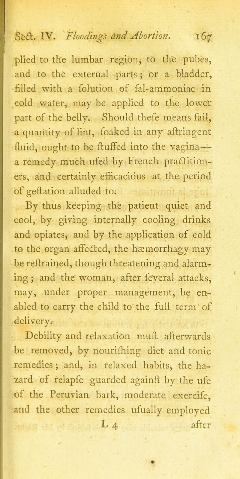 plied to the lumbar region, to the pubes, . and to the external parts; or a bladder, •filled with a folution of fal-ammoniac in cold water, may be applied to the lower part of the belly. Should thefe means fail, a quantity of lint, foaked in any aftringent fluid, ought to be fluffed into the vagina— a remedy much ufed by French practition- ers, and certainly efEcacidus at the period of geftation alluded to; By thus keeping the patient quiet and cool, by giving internally cooling drinks and opiates, and by the application of cold to the organ affedted, the hasmorrhagy may be reftrairjed, though threatening and alarm- ing ; and the woman^ after ieveral attacks, may, under proper management, be en- abled to carry the child to the full term of delivery.' Debility and relaxation muft afterwards be removed, by nourifhing diet and tonic remedies; and, in relaxed habits, the ha- zard of relapfe guarded againft by the ufe of the Peruvian bark, moderate exercife, and the other remedies ufually employed L 4 after