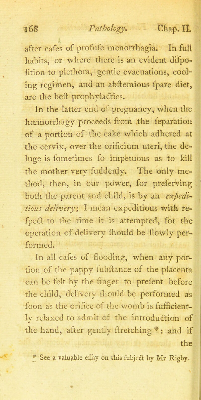 4 after cafes of profiife menorrhagia. In full habits, or where there is an evident difpo- fition to plethora, gentle evacuations, cool- ing regimen, and an abftemious fpare diet, are the beft prophylactics. In the latter end of pregnancy, when the hoemorrhagy proceeds from the feparation of a portion of the cake which adhered at the cervix, over the orificium uteri, the de- luge is fometimes fo impetuous as to kill the mother very fuddenly. The only me- thod, then, in our power, for preferving both the parent and child, is by an expedi- tious delivery; I mean expeditious with re- fpe£t to the time it is attempted, for the operation of delivery (hould be flowiy per- formed. In all cafes of flooding, when any por- tion, of the pappy fubftance of the placenta can be felt by the finger to prefent before the child, delivery Ihould be performed as foon as the orifice of the womb is fufHcient- ly relaxed to admit of the introduction of' the hand, after gently ftretching *: and if the * See a valuable eflsy on this fubjed by Mr Rigby.
