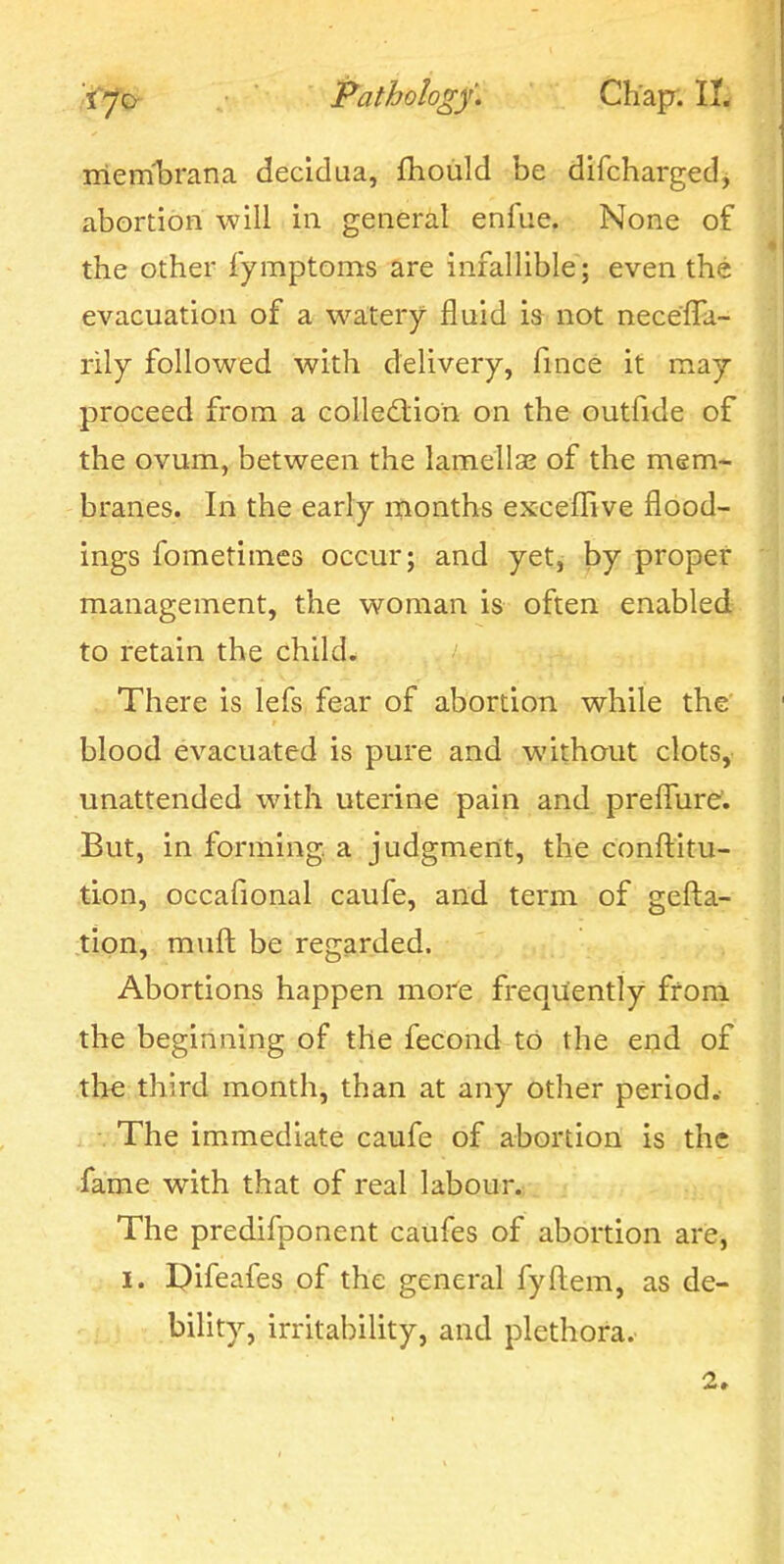 mernbrana decidua, fhoiild be difcharged, abortion will in general enfue. None of the other fymptoms are infallible; even the evacuation of a watery fluid \% not neceffa- rily followed with delivery, fince it may proceed from a colle£lion on the outfide of the ovum, between the lamellae of the mem- branes. In the early months exceflive flood- ings fometimes occur; and yet, by proper- management, the woman is often enabled to retain the child. There is lefs fear of abortion while the blood evacuated is pure and without clots, unattended with uterine pain and prefTure'. But, in forming, a judgment, the conftitu- tion, occafional caufe, and term of gefta- tipn, muft be regarded. Abortions happen more frequently from the beginning of the fecond to the end of the third month, than at any other period. ..-.-The immediate caufe of abortion is the fame with that of real labour. The predifponent caufes of abortion are, I. I)ifeafes of the general fyftem, as de- bility, irritability, and plethora. 2»