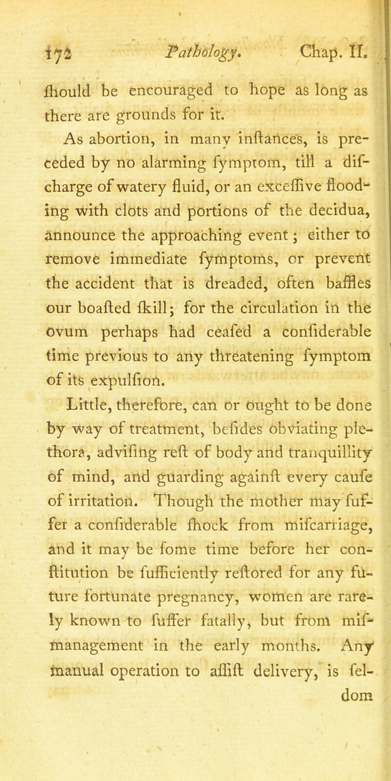 fliould be encouraged to hope as long as there are grounds for it. As abortion, in many inftances, is pre- ceded by no alarming fymprom, till a dif- charge of watery fluid, or an exceffive flood- ing with clots and portions of the decidua, iinnounce the approaching event; either to remove immediate fymptoms, or prevent the accident that is dreaded, often baffles our boafl:ed fkill; for the circulation in the Ovum perhaps had ceafed a confiderable time previous to aiiy threatening fymptom of its e^tpulfion. Little, therefore, can or Ought to be done by way of treatment, befides obviating ple- thora, advifing reft of body and tranquillity of mind, and guarding againft every caufe of irritation. Though the riiOther rtiay fuf- fer a confiderable Ihock from mifcarriage, and it may be fome time before her con- ftitution be fufliciently reftored for any fu- ture fortunate pregnancy, women are rare- ly known to fuffer fatally, but from mif^ management in the early months. Any inanual operation to aflTift: delivery, is fel- dom