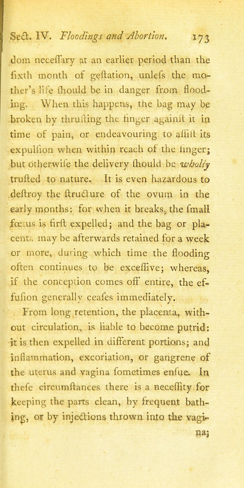 dom neceflary at an earlier period than the fixth month of geftation, unlefs the mo- ther's life {hoLild be in danger from flood- ing. When this happens, the bag may b,e broken by thruiting the linger againil it in time of pain, or endeavouring to affitt its expulfion when within reach of the hnger; but otherwile the delivery Qiould be wholly trufted to nature. It is even hazardous to .(deftroy the ftrudure of the ovum in the early months; for when it breaks,^ the fmaU ^oeais is firft expelled; and the bag or pla- cent;. may be afterwards retained for a vy^eek or more, during which time the flooding often continues to be exceflive; whereas, if the conception comes off entire, the ef- fufion generally ceafes immediately. From long retention, the placenta, with- out circulation, is liable to become putrid: it is then expelled in different portions; and inflammation, excoriation, or gangrene of the uterus and vagina fometimes enlue. In thefe circumftances there is a neceffity.for keeping the parts clean, by frequent bath- ing, or by injedions thrown into tihe vagir