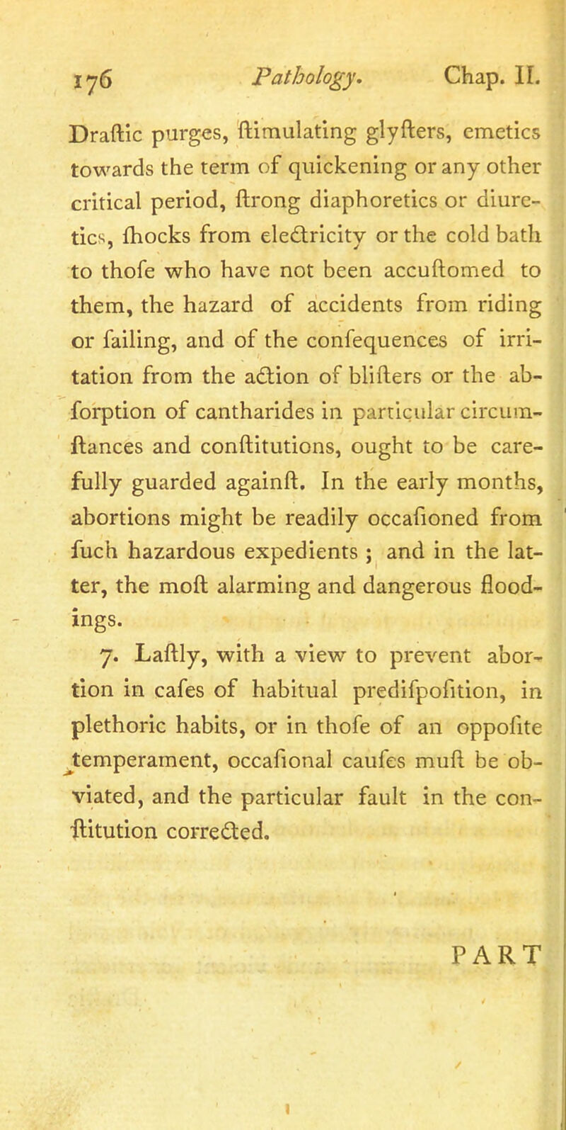 Draftic purges, ftimulating glyfters, emetics towards the term of quickening or any other critical period, ftrong diaphoretics or diure- tics, fhocks from eledlricity or the cold bath to thofe who have not been accuflomed to them, the hazard of accidents from riding or failing, and of the confequences of irri- tation from the action of blifters or the ab- forption of cantharides in particular circum- ftances and conftitutions, ought to be care- fully guarded againft. In the early months, abortions might be readily occafioned from fuch hazardous expedients ; and in the lat- ter, the moft alarming and dangerous flood- ings. 7. Laftly, with a view to prevent abor- tion in cafes of habitual predifpofition, in plethoric habits, or in thofe of an oppofite ^temperament, occafional caufes mufl be ob- viated, and the particular fault in the con- flitution corrected. PART I