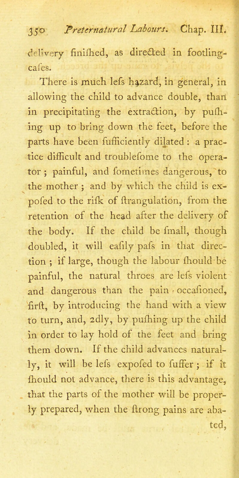 delivery finifhed, as directed in footling- cafes. There is much lefs hazard, in general, in allowing the child to advance double, than in precipitating the extraction, by pufli- ing up to bring down the feet, before the parts have been fufficicntly dilated : a prac- tice difficult and troublefome to the opera- tor ; painful, and fomerirnes dangerous,to the mother j and by w^hich the child is ex- pofed to the rilk of ftrangulation, from the retention of the head after the delivery of the body. If the child be fmall, though doubled, it will eafily pafs in that direc- tion ; if large, though the labour fhould be painful, the natural throes are lefs violent and dangerous than the pain • occafioned, firft, by introducing the hand with a view to turn, and, 2dly, by pufhing up the child in order to lay hold of the feet and bring them down. If the child advances natural- ly, it will be lefs expofed to fuffer ; if it fhould not advance, there is this advantage, that the parts of the mother will be proper- ly prepared, when the ftrong pains are aba- ted,