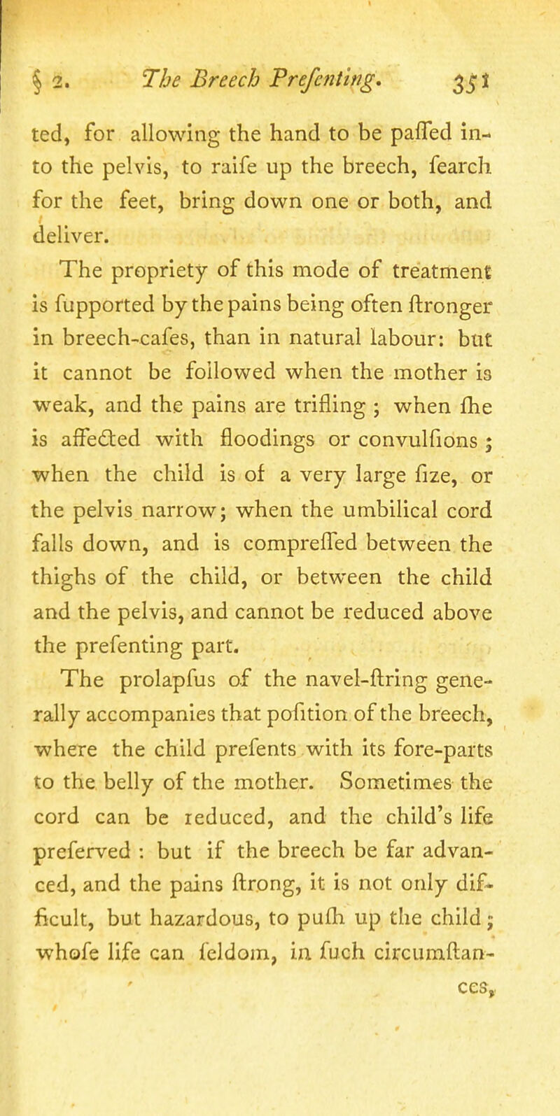 ted, for allowing the hand to be paffed in- to the pelvis, to raife up the breech, fearch for the feet, bring down one or both, and deliver. The propriety of this mode of treatment is fupported by the pains being often ftronger in breech-cafes, than in natural labour: but it cannot be followed when the mother is weak, and the pains are trifling ; when fhe is affed:ed with floodings or convulfions ; when the child is of a very large fize, or the pelvis narrow; when the umbilical cord falls down, and is compreffed between the thighs of the child, or between the child and the pelvis, and cannot be reduced above the prefenting part. The prolapfus of the navel-ftring gene- rally accompanies that pofition of the breech, where the child prefents with its fore-parts to the belly of the mother. Sometimes the cord can be reduced, and the child's life preferved : but if the breech be far advan- ced, and the pains ftrong, it is not only dif- ficult, but hazardous, to pufh up the child j whofe life can feldom, in fuch circumftan- ces,