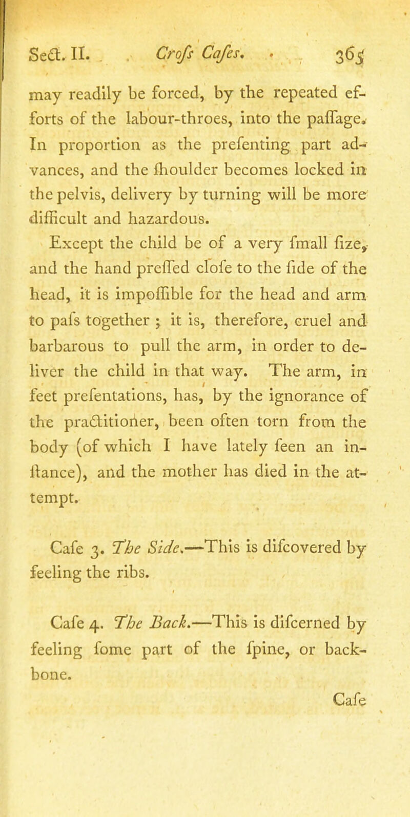 may readily be forced, by the repeated ef- forts of the labour-throes, into the pafTage. In proportion as the prefenting part ad- vances, and the fhoulder becomes locked in. the pelvis, delivery by turning will be more difficult and hazardous. Except the child be of a very fmall fize,- and the hand prefled clofe to the fide of the head, it is impoffible for the head and arm to pafs together ; it is, therefore, cruel and barbarous to pull the arm, in order to de- liver the child in that way. The arm, in feet prefentations, has, by the ignorance of the pra£titioiier, been often torn from the body (of which I have lately feen an in- itance), and the mother has died in the at- tempt. Cafe 3. T/je Side,—This is difcovered by feeling the ribs. Cafe 4. The Back.—This is difcerned by feeling fome part of the fpine, or back- bone. Cafe