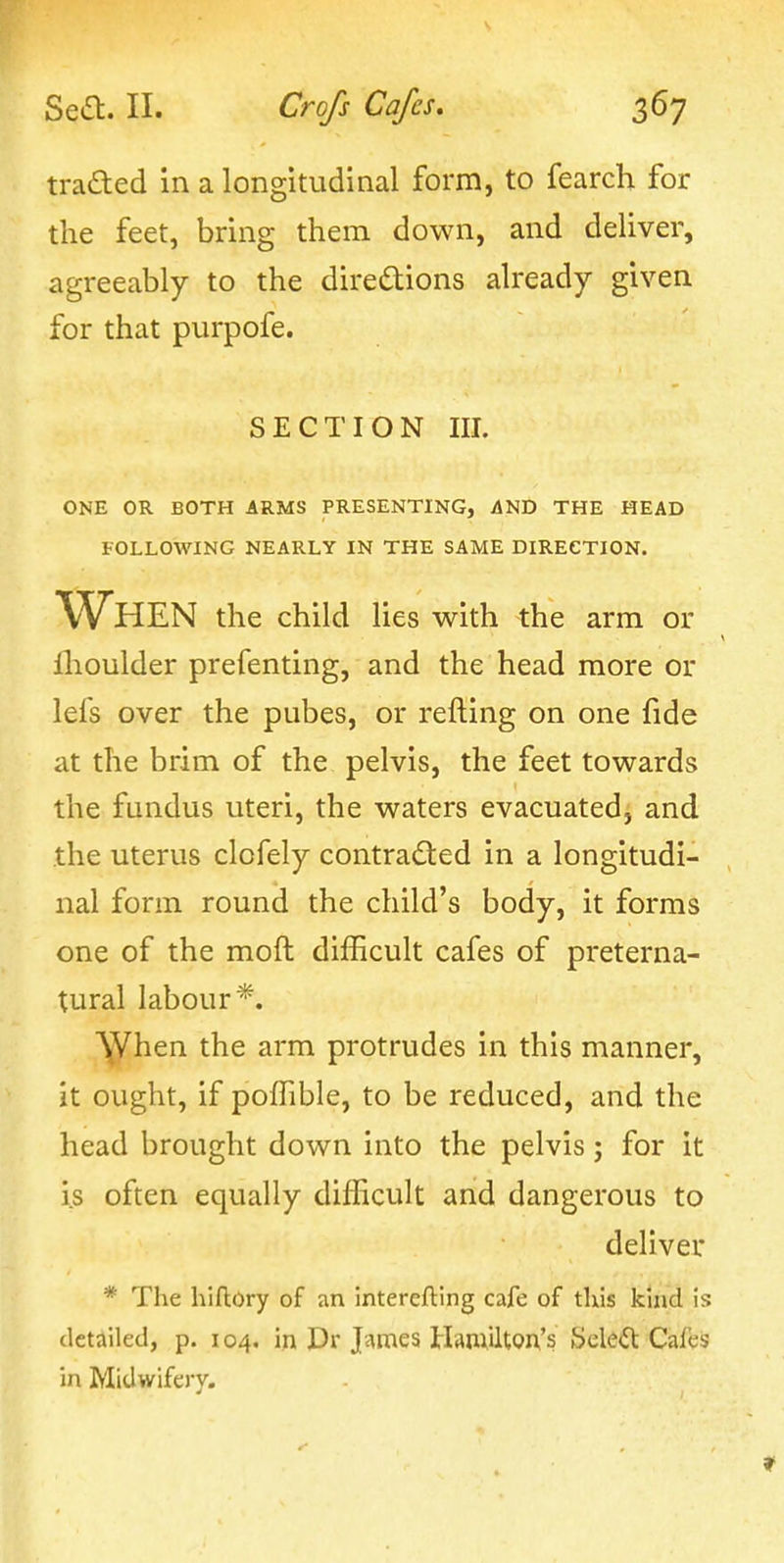 traded in a longitudinal form, to fearch for the feet, bring them down, and deliver, agreeably to the diredtions already given for that purpofe. SECTION III. ONE OR BOTH ARMS PRESENTING, AND THE HEAD FOLLOWING NEARLY IN THE SAME DIRECTION. When the child lies with the arm or flioulder prefenting, and the head more or lefs over the pubes, or refting on one fide at the brim of the pelvis, the feet towards the fundus uteri, the waters evacuated, and the uterus clofely contracted in a longitudi- nal form round the child's body, it forms one of the moft difficult cafes of preterna- tural labour*. ^Vhen the arm protrudes in this manner, it ought, if poffible, to be reduced, and the head brought down into the pelvis ; for it i.s often equally difficult and dangerous to deliver * The hiflory of an interefting cafe of this kind is detailed, p. 104. in Dr Jj^mes HAmilton's Select Cafes in Midwifery.