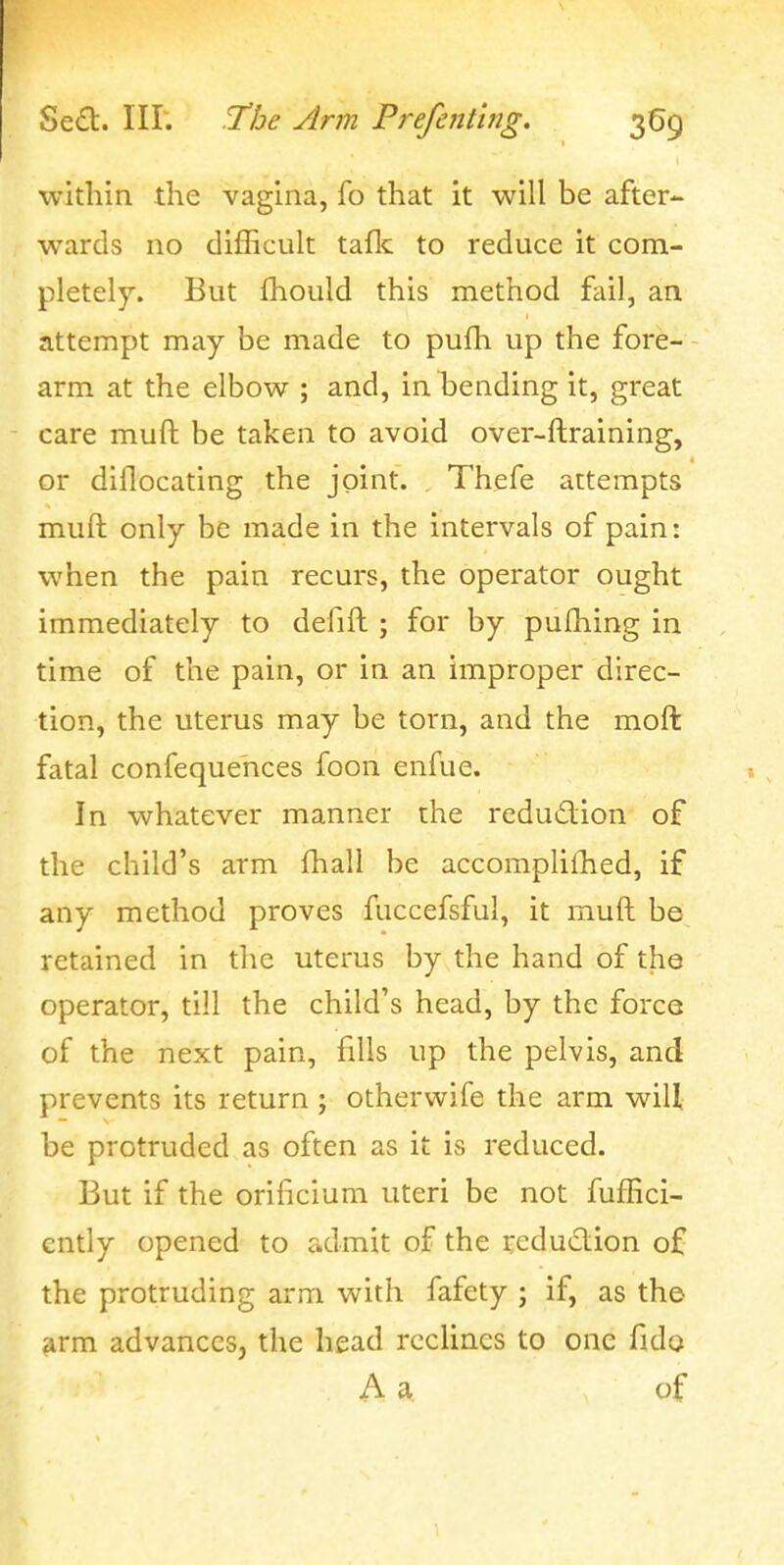 within the vagina, fo that it will be after- wards no difficult taflc to reduce it com- pletely. But fhould this method fail, an attempt may be made to pufh up the fore- - arm at the elbow ; and, in bending it, great care muft be taken to avoid over-ftraining, or dillocating the joint. Thefe attempts muft only be made in the intervals of pain: when the pain recurs, the operator ought immediately to defift ; for by pulhing in time of the pain, or in an improper direc- tion, the uterus may be torn, and the moft fatal confequehces foon enfue. In whatever manner the redudion of the child's arm fhall be accompliihed, if any method proves fuccefsful, it muft be retained in the uterus by the hand of the operator, till the child's head, by the force of the next pain, fills up the pelvis, and prevents its return ; otherwife the arm will be protruded as often as it is reduced. But if the orificium uteri be not fuffici- cntly opened to admit of the reduclion of the protruding arm with fafety ; if, as the arm advances, the head rccUncs to one fido A a of