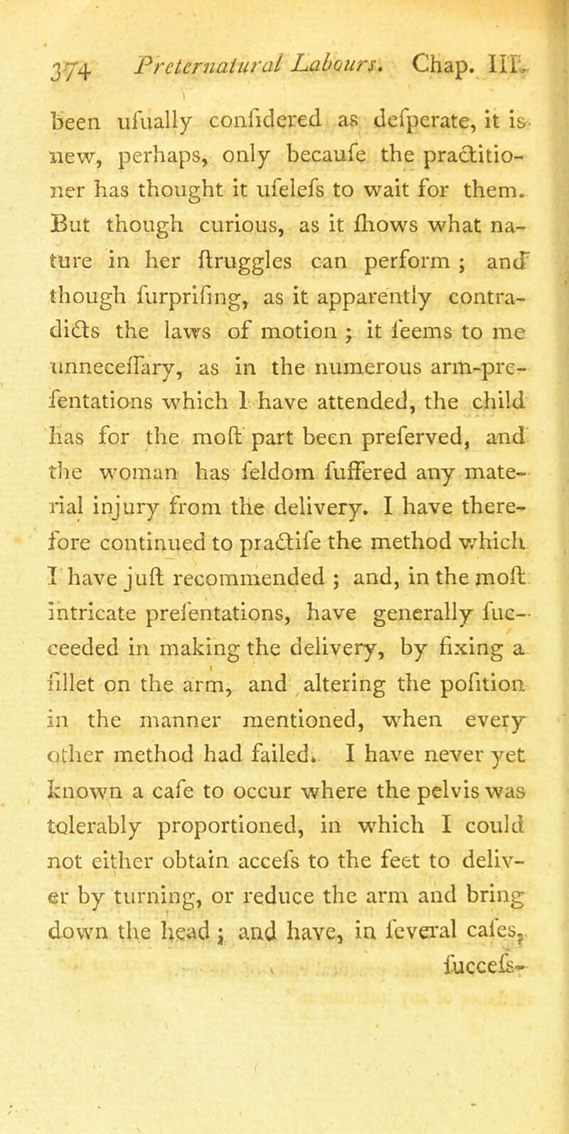 been ufually confidered as defperate, it i&. new, perhaps, only becaufe the practitio- ner has thought it ufelefs to wait for them. But though curious, as it fhows what na- ture in her ftruggles can perform ; ancT though furprifing, as it apparently contra- dicts the laws of motion j it feems to me unnecefTary, as in the numerous arm-pre- fentations which 1 have attended, the child has for the moft part been preferved, and the woman has feldom fulFered any mate- rial injury from the delivery. I have there- fore continued to pra(3:ife the method v/hich I have juft recommended ; and, in the moil intricate prefentations, have generally fuc— ceeded in making the delivery, by fixing a fillet on the arm, and altering the pofition in the manner mentioned, when every other method had failed*. I have never yet known a cafe to occur where the pelvis was tolerably proportioned, in which I could not either obtain accefs to the feet to deliv- er by turning, or reduce the arm and bring down the head j and have, in fevei'al calesj iuccefs-