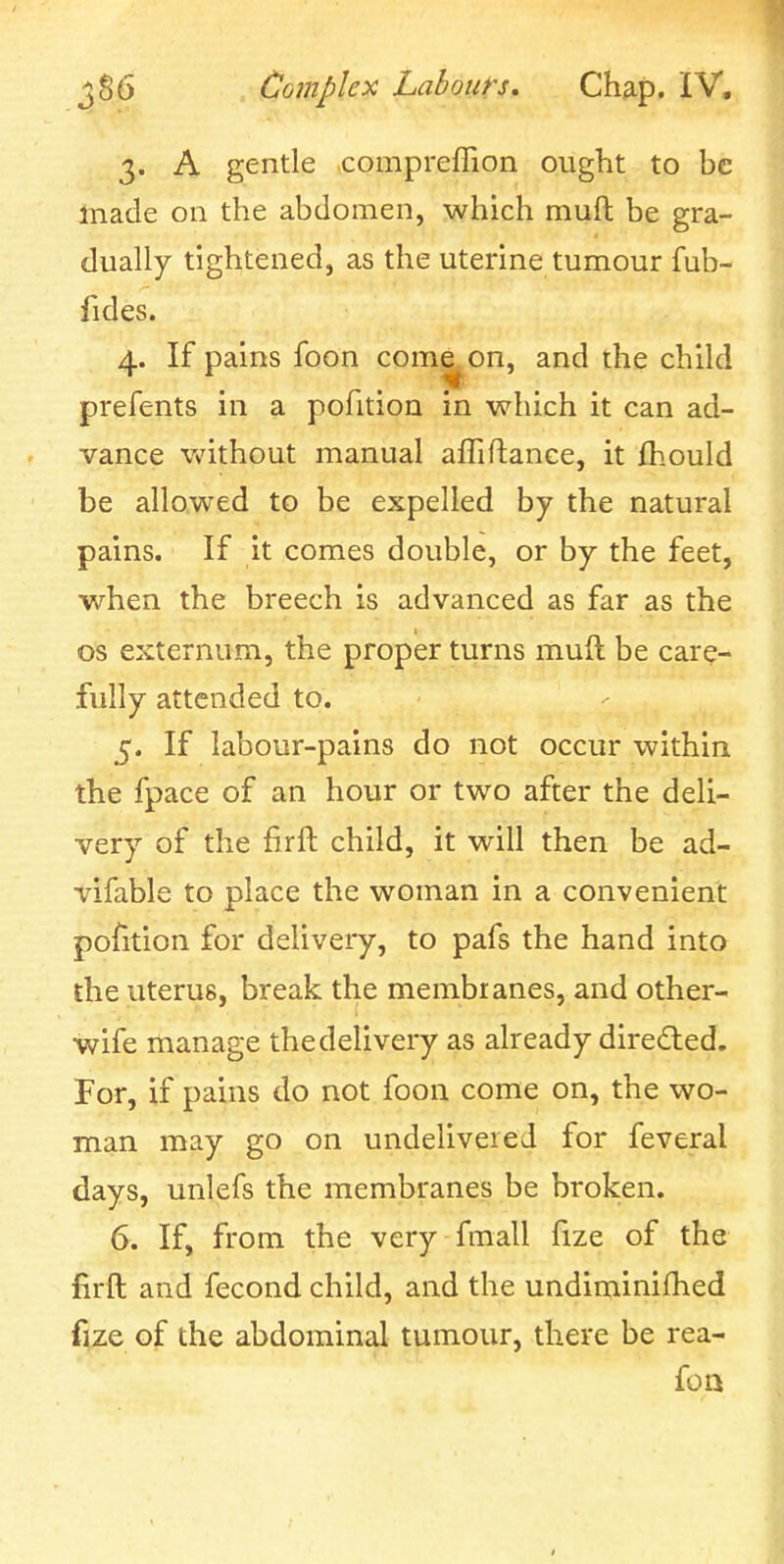 3. A gentle compreffion ought to be Inade on the abdomen, which muft be gra- dually tightened, as the uterine tumour fub- fides. 4. If pains foon come^on, and the child prefents in a polition in which it can ad- vance without manual afliftance, it fhould be allowed to be expelled by the natural pains. If it comes double, or by the feet, when the breech is advanced as far as the OS externum, the proper turns muft be care- fully attended to. 5. If labour-pains do not occur within the fpace of an hour or two after the deli- very of the firft child, it will then be ad- vifable to place the woman in a convenient pofition for delivery, to pafs the hand into the uterus, break the membianes, and other- wife manage the delivery as already direded. For, if pains do not foon come on, the wo- man may go on undelivered for feveral days, unlefs the membranes be broken. 6. If, from the very fmall fize of the firft and fecond child, and the undiminifhed fize of the abdominal tumour, there be rea- foa