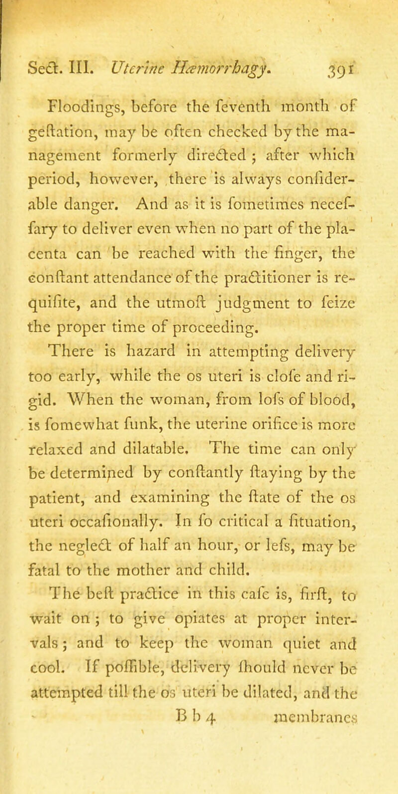 Floodings, before the feventh month of geftation, may be often checked by the ma- nagement formerly diredled ; after which period, however, .there is always confider- able danger. And as it is fometimes necef- fary to deliver even when no part of the pla- centa can be reached with the finger, the Gonftant attendance of the practitioner is re- quifite, and the utmoft judgment to feize the proper time of proceeding. There is hazard in attempting delivery too early, while the os uteri is clofe and ri- gid. When the woman, from lofs of blood, is fomewhat funk, the uterine orifice is more relaxed and dilatable. The time can only be determined by conftantly ftaying by the patient, and examining the ftate of the os uteri occafionally. In fo critical a fituation, the negledt of half an hour, or lefs, may be' fatal to the mother and child. The beft pradlice in this cafe is, firft, to wait on ; to give opiates at proper inter- vals ; and to keep the woman quiet and cool. If pofTible, dcli;very fhould never be attempted till the os uteri be dilated, and the