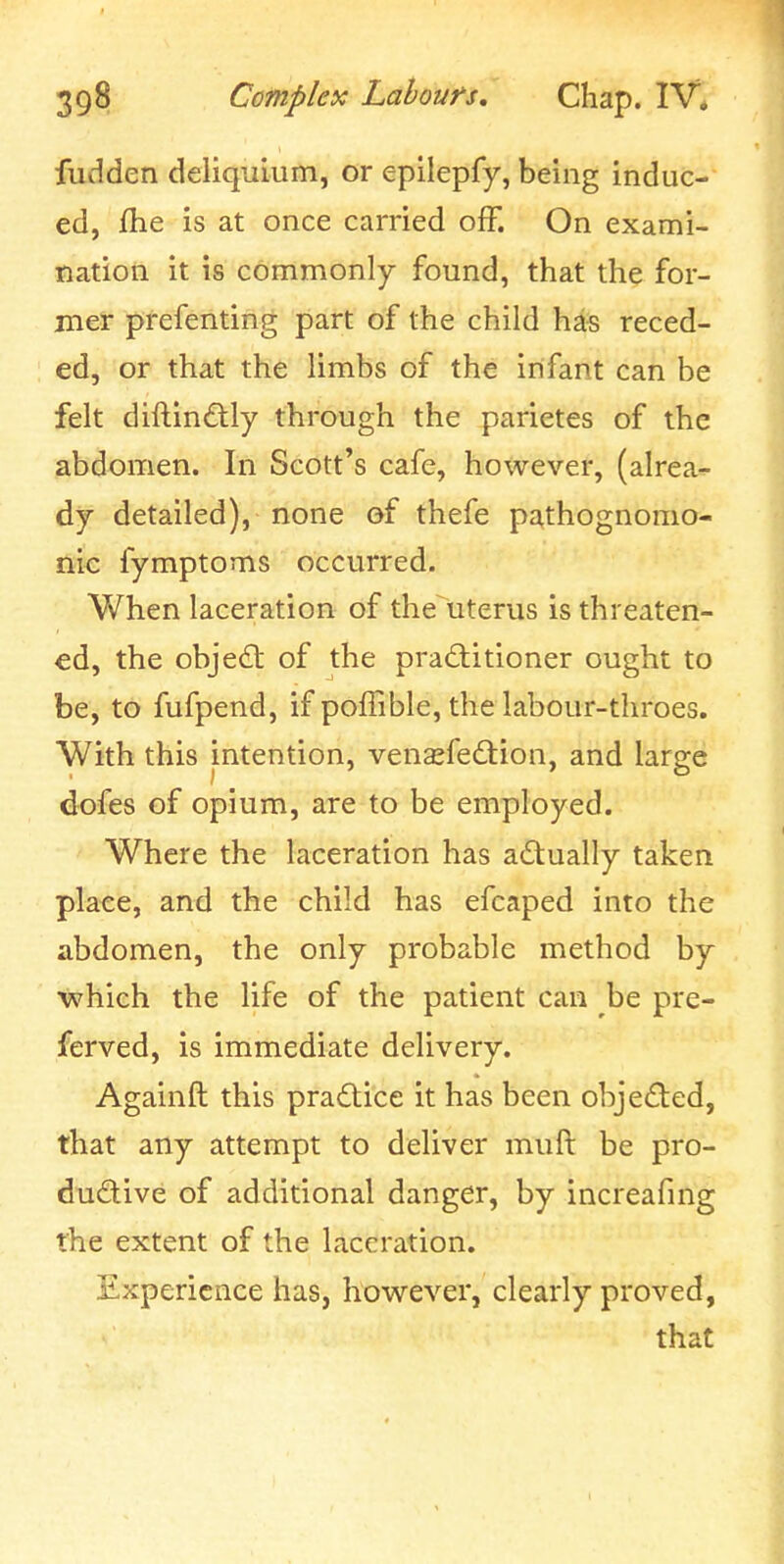 fudden deliquium, or epilepfy, being induc- ed, /he is at once carried off. On exami- nation it is commonly found, that the for- mer prefenting part of the child hds reced- ed, or that the limbs of the infant can be felt diftin£tly through the parietes of the abdomen. In Scott's cafe, hoxvever, (alrea-^ dy detailed), none of thefe pathognomo- nic fymptoms occurred. When laceration of the uterus is threaten- ed, the object of the practitioner ought to be, to fufpend, if polfible, the labour-throes. With this intention, vensfedlion, and large dofes of opium, are to be employed. Where the laceration has actually taken place, and the child has efcaped into the abdomen, the only probable method by ■which the life of the patient can be pre- ferved, is immediate delivery. Againft this practice it has been objeded, that any attempt to deliver muft be pro- ductive of additional danger, by increafing the extent of the laceration. Experience has, however, clearly proved, that