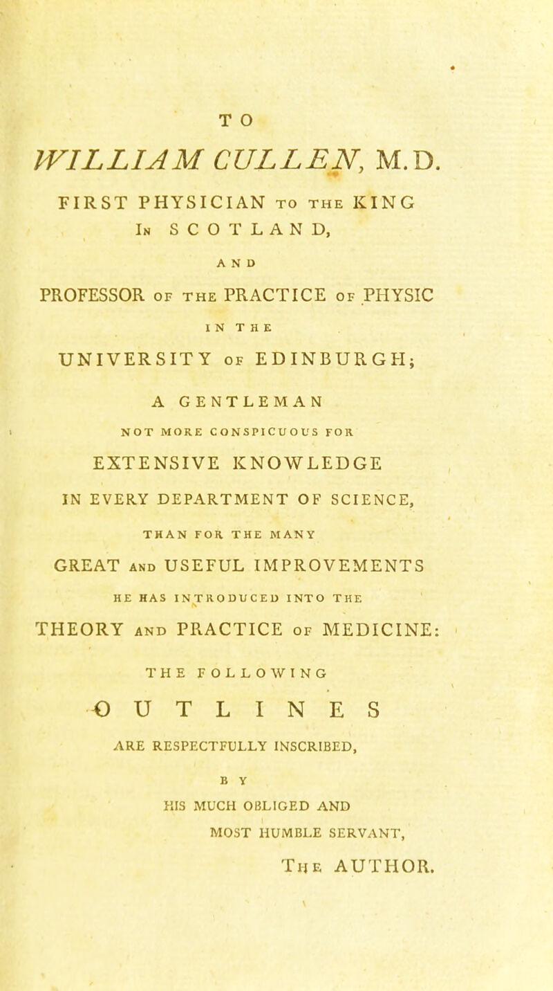 WILLIAM CULL EN, M.D. FIRST PHYSICIAN to the KING In SCOTLAND, AND PROFESSOR OF THE PRACTICE of PHYSIC I N T H E UNIVERSITY OF EDINBURGH; A GENTLEMAN NOT MORE CONSPICUOUS FOR EXTENSIVE KNOWLEDGE IN EVERY DEPARTMENT OF SCIENCE, THAN FOR THE MANY GREAT AND USEFUL IMPROVEMENTS HE HAS INTRODUCED INTO THE THEORY AND PRACTICE of MEDICINE: THEFOLLOWING OUTLINES ARE RESPECTFULLY INSCRIBED, B y KIS MUCH OBLIGED AND MOST HUMBLE SERVANT, The AUTHOR.