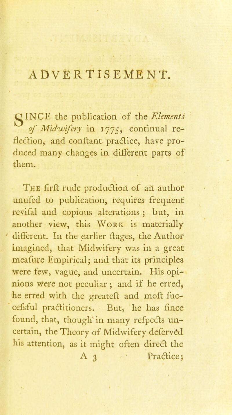 ADVERTISEMENT. gINCE the publication of the Elements of Mldvu'ifcry in 1775, continual re- fleiftion, and conftant. pradice, have pro- duced many changes in different parts of them. The firfl rude produdlion of ah author unufed to pubhcation, requires frequent revifal and copious alterations ; but, in another view, this Work is materially ' different. In the earlier ftages, the Author imagined, that Midwifery was in a great meafure Empirical; and that its principles were few, vague, and uncertain. His opi- nions were not peculiar; and if he erred, he erred with the greateft and mofh fuc- cefsful pra6litioners. But, he has fince found, that, though' in many refpedts un- certain, the Theory of Midwifery defervfid his attention, as it might often dired the A 3 ^ Prac^ticej