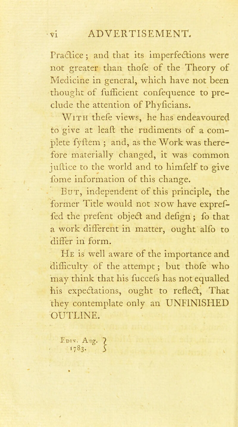 rractlce; and that its imperfedlions were not greater than thofe of the Theory of Medicine in general, which have not been thought of fufficient confequence to pre- clude the attention of Phyficians. With thefe views, he has endeavoured to give at leaft the rudiments of a com- plete fyftem ; and, as the Work was there- fore materially changed, it was common juftice to the world and to himfelf to give fome information of this change. But, independent of this principle, the former Title would not now have expref- fed the prefent obje(5l and defign; fo that a work different in matter, ought alfo to differ in form. He is well aware of the importance and difficulty of the attempt; but thofe who may think that his fuccefs has not equalled his expedlations, ought to reflect, That they contemplate only an UNFINISHED OUTLINE. Ediv. Aug. 7