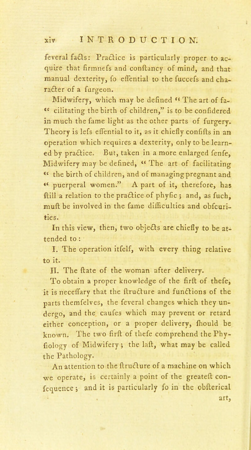 feveral fa£ls: Practice is particularly proper to ac- quire that firmnefs and conftancy of mind, and that manual dexterity, fo eflential to the fuccefs and cha- ra£ter of a furgeon. Midwifery, which may be defined The art of fa- *' cilitating the birth of children, is to be confidered in much the fame light as the other parts of furgery. Theory is lefs eflential to it, as it chiefly confifls in an operation which requires a dexterity, only to be learn- ed by pradtice. But, taken in a more enlarged fenfe. Midwifery may be defined,  The art of facilitating *' the birth of children, and of managing pregnant and <* puerperal women. A part of it, therefore, has ftill a relation to the pra£lice of phyfic ; and, as fuch, muft be involved in the fame difficulties and obfcuri- ties. In this view, then, two obje£ls are chiefly to be at- tended to: I. The operation itfelf, with every thing relative to it. II. The ftate of the woman after delivery. To obtain a proper knowledge of the firft of thefe, it is necefli'ary that the ftrudure and funftions of the parts themfelves, the feveral changes which they un- dergo, and the caufes which may prevent or retard either conception, or a proper delivery, fhould be known. The two firft of thefe comprehend the Phy- fiology of Midwifery j the laft, -what may be called the Pathology. An attention to the ftru«flure of a machine on which we operate, is certainly a point of the greateft con- fequence; and it is particularly fo in the obfterical art,