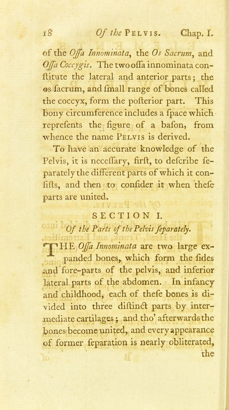 of the OJ/a hnominata, the Os Sacrum, and OJfa Coccygis. The two ofTa innominata con- flitute the lateral and anterior parts; the OS facrum, and fmall range of bones called the coccyx, form the pofterior part. This bony circumference includes a fpace which reprefents the figure of a bafon, from whence the name Pel-vis is derived. To have an accurate knowledge of the Pelvis, it is neceffary, fir ft, to defcribe fe- parately the different parts of which it con- fifts, and then to confider it when thefe parts are united. SECTION I. Of the Parts of the Pelvis feparateJy. fjpHE 0£a Innominata are two large ex- . panded bones^ which form the fides And fore-parts of the pelvis, and inferior lateral parts of the abdomen. In infancy and childhood, each of thefe bones is di- vided into three diftindl parts by inter- mediate cartilages; and tho' afterwards the bones become united,, and every appearance of former feparation is nearly obliterated, the