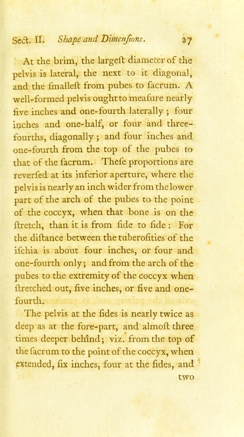 At the brim, the largeft diameter of the pelvis is lateral, the next to it diagonal, and the fmalleft from pubes to facrum. A well-formed pelvis ought to meafure nearly five inches and one-fourth laterally ; four inches and one-half, or four and three- fourths, diagonally ; and four inches and one-fourth from the top of the pubes to that of the facrum. Thefe proportions are reverfed at its inferior aperture, where the pelvis is nearly an inch wider from the lower part of the arch of the pubes to the point of the coccyx, when that bone is on the ftretch, than it is from fide to fide : For the diftance between the tuberofities of the ifchia is about four inches, or four and one-fourth only; and from the arch of the pubes to the extremity of the coccyx when ftretched out, five inches, or five and one- fourth. The pelvis at the fides is nearly twice as deep as at the fore-part, and almoft three times deeper behind; viz. from the top of the facrum to the point of the coccyx, when mended, fix inches, four at the fides, and two