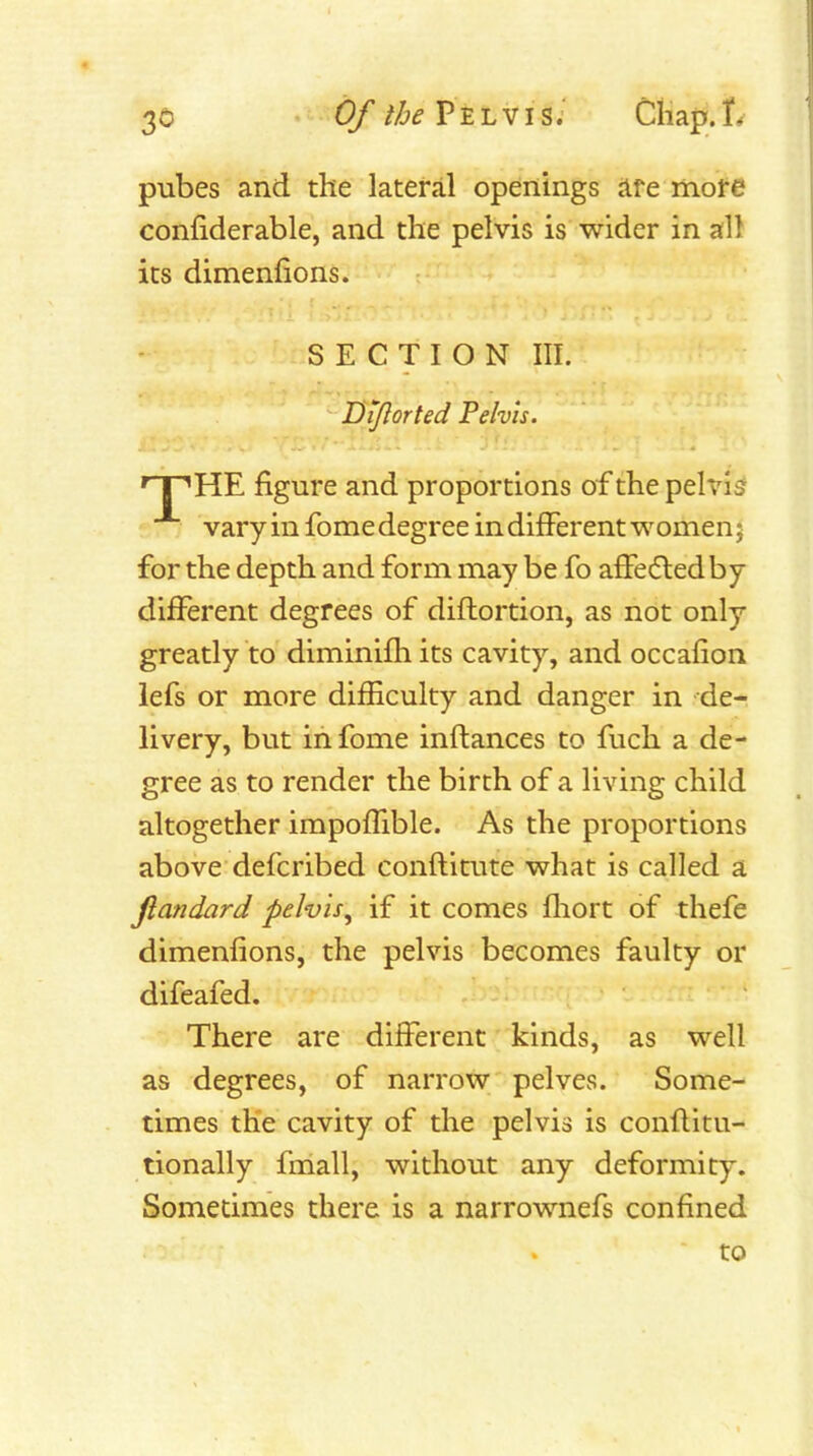 pubes and the lateral openings are more confiderable, and the pelvis is wider in all its dimenfions. SECTION III. Dtjlorted Pelvis. npHE figure and proportions of the pelvis t.'Tj varyinfome degree in different women; for the depth and form may be fo affefted by different degrees of diflortion, as not only greatly to diminifh its cavity, and occaiion iefs or more difHculty and danger in -de- livery, but in fome inftances to fuch a de- gree as to render the birth of a living child altogether impoffible. As the proportions above defcribed conftitute what is called a fiandard pelvis^ if it comes fliort of thefe dimenfions, the pelvis becomes faulty or difeafed. There are different kinds, as well as degrees, of narrow pelves. Some- times the cavity of the pelvis is conflitu- tionally fmall, without any deformity. Sometimes there is a narrownefs confined to