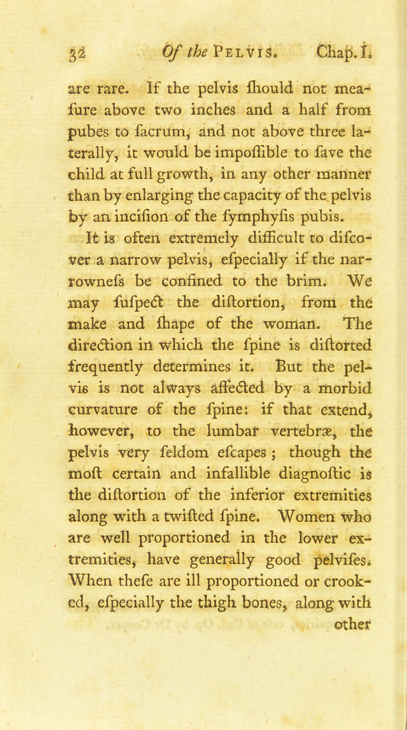 are rare. If the pelvis fliould not mea- fure above two inches and a half from pubes CO facrum, and not above three la- terally, it would be impoffible to fave the child at full growth, in any other manner than by enlarging the capacity of the pelvis by an incilion of the fymphylis pubis. It is often extremely difficult to difco- ver a narrow pelvisj efpecially if the nar- rownefs be confined to the brim. We may fufpe<5t the diftortion, from the make and fhape of the woman. The direction in which the fpine is difiorted frequently determines it. But the pel- vis is not always affedted by a morbid curvature of the fpine: if that extend^ however, to the lumbar vertebrae, the pelvis very feldom efcapes ; though the moft certain and infallible diagnoftic is the diftortion of the inferior extremities along with a twifted fpine. Women who are well proportioned in the lower ex- tremitieSj have generally good pelvifesi When thefe are ill proportioned or crook- ed, efpecially the thigh bones, along with other