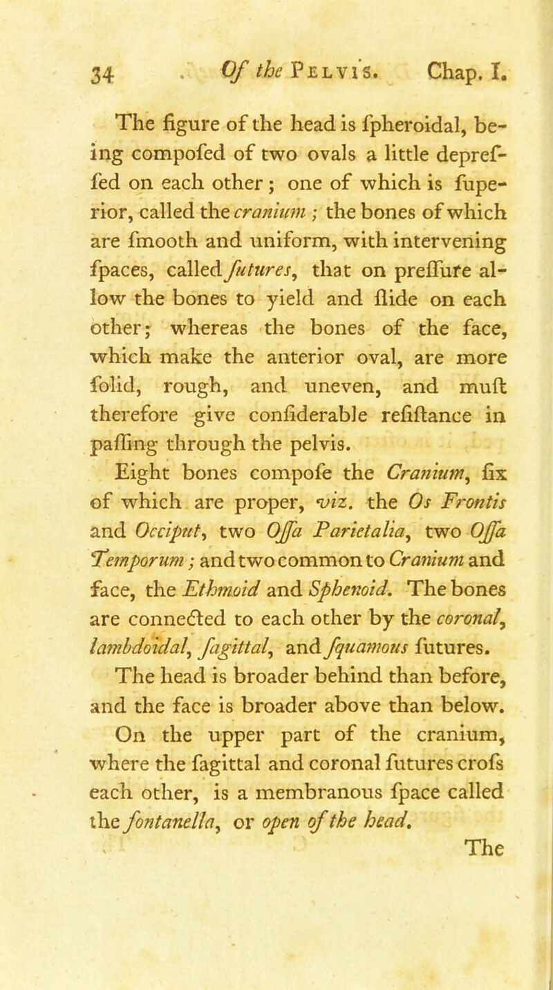 The figure of the head is fpheroidal, be- ing compofed of two ovals a Httle depref- fed on each other; one of which is fupe- rior, called the cranium ; the bones of which are fmooth and uniform, with intervening fpaces, called futures, that on prefTufe al- low the bones to yield and Aide on each other; whereas the bones of the face, which make the anterior oval, are more folid, rough, and uneven, and muft therefore give conliderable refiftance in paffing through the pelvis. Eight bones compofe the Craniunt, fix of which are proper, njiz. the Os Frontis and Occiput^ two Offa Parietalia, two Ojfa Temporum; and two common to Cranium and face, the Ethmoid and Sphenoid. The bones are connedled to each other by the coronal^ lajTibdoidal, fagittal, and fquamous futures. The head is broader behind than before, and the face is broader above than below. On the upper part of the cranium, where the fagittal and coronal futures crofs each other, is a membranous fpace called the fontanella^ or open of the head. The