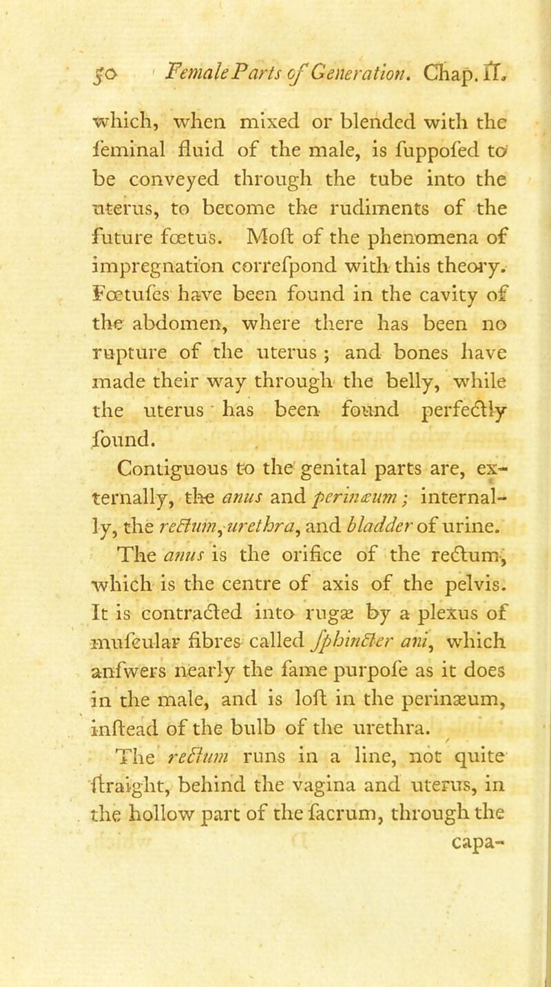 which, when mixed or blended with the I'eminal fluid of the male, is fuppofed to be conveyed through the tube into the uterus, to become the rudiments of the future foetus. Moft of the phenomena of impregnation correfpond with this themy. Foetufes have been found in the cavity of the- abdomen, where there has been no rupture of the uterus ; and bones have made their way through the belly, while the uterus has been found perfedlly fovmd. Contiguous to the genital parts are, ex- ternally, the anus and perineum; internal- ly, the redlum^urethra^ and bladder oi urine. The anus is the orifice of the redlum, which is the centre of axis of the pelvis. It is eontra(5i:ed into rugse by a plexus of mufcular fibres- called fphinBer ani^ which anfwers nearly the fame purpofe as it does in the male, and is loft in the perinseum, inftead of the bulb of the urethra. The re^lum runs in a line, not quite ftraight, behind the vagina and uterus, in the hollow part of thefacrum, through the capa-