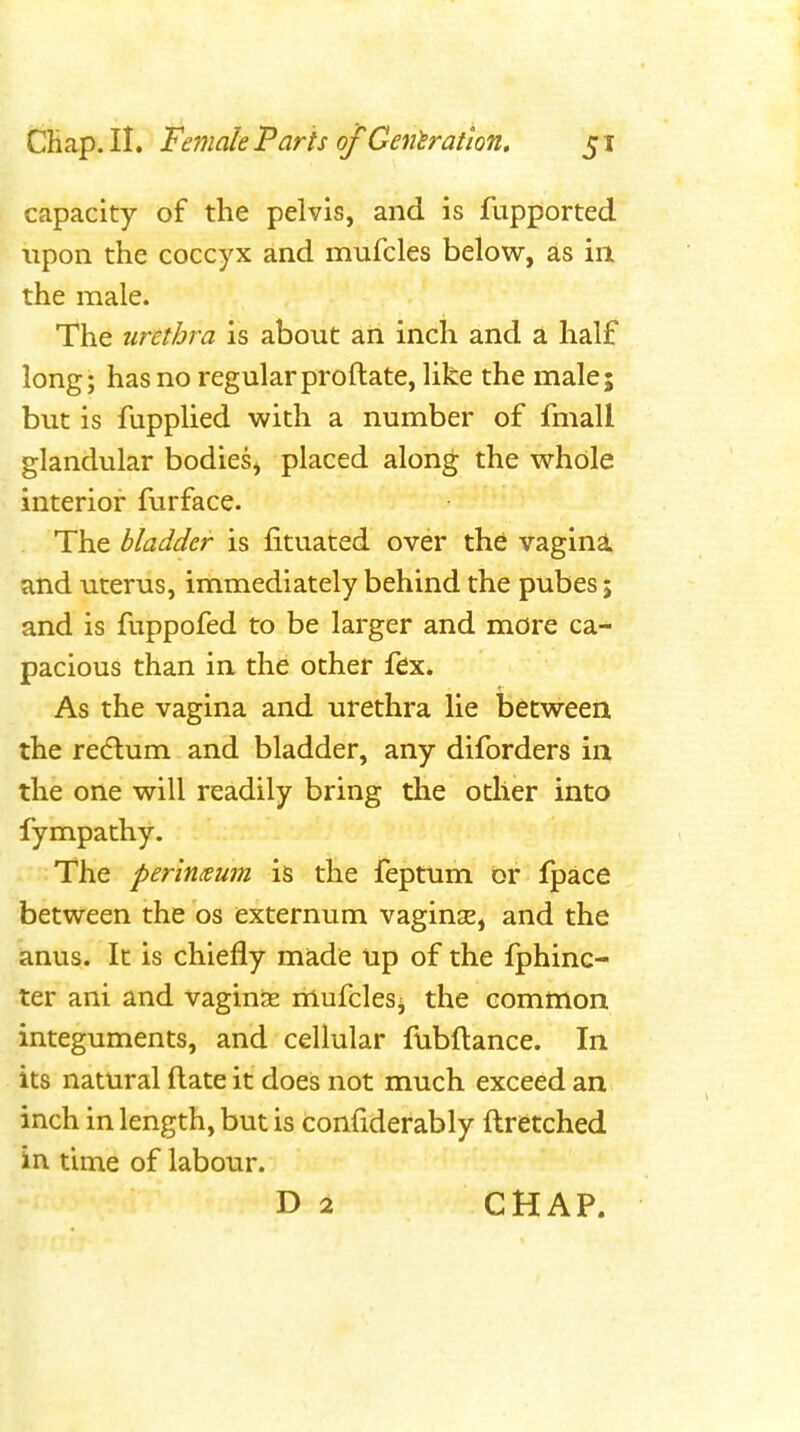 capacity of the pelvis, and is fupported upon the coccyx and mufcles below, as in the male. The urethra is about an inch and a half long; has no regularproftate, like the male; but is fupplied with a number of fmall glandular bodies, placed along the whole interior furface. The bladder is fituated over the vagina and uterus, immediately behind the pubes; and is fuppofed to be larger and more ca- pacious than in the other fex. As the vagina and urethra lie between the redlum and bladder, any diforders in the one will readily bring the other into fympathy. The perinxum is the feptum or fpace between the os externum vaginsE, and the ianus. It is chiefly made up of the fphinc- ter ani and vaginae liiufclesi the common integuments, and cellular fubftance. In its natural flate it does not much exceed an inch in length, but is confiderably ftretched in time of labour. D 2 CHAP.