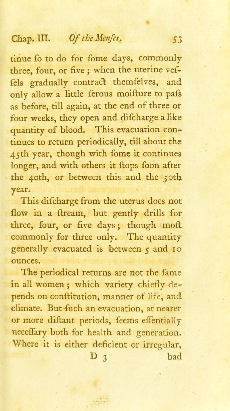 tiiiue fo to do for fome days, commonly three, four, or five ; when the uterine vef- fels gradually contradl themfelves, and only allow a little ferous moifture to pafs as before, till again, at the end of three or four weeks, they open and difcharge a like quantity of blood. This evacuation con- tinues to return periodically, till about the 45th year, though with fome it continues longer, and with others it flops foon after the 40th, or between this and the 5otl). year. This difcharge from the uterus does not flow in a ftream, but gently drills for three, four, or five days; though moft commonly for three only. The quantity generally evacuated is between 5 and 10 ounces. The periodical returns are not the fame in all women ; which variety chiefly de- pends on conflitution, manner of life, and climate. But^uch an evacuation, at nearer or more diflant periods, feems effentially neceffary both for health and generation. Where it is either deficient or irregular, D 3 bad