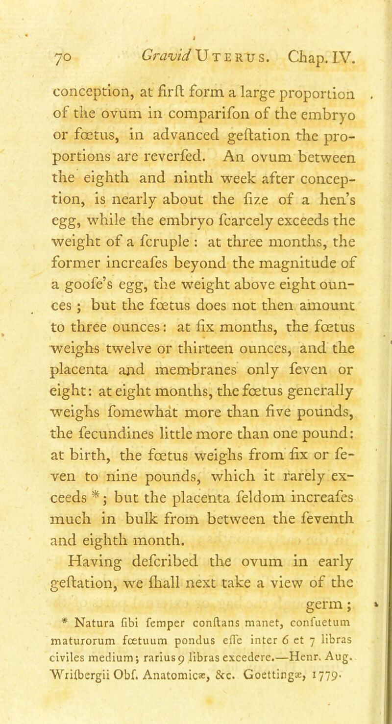 conception, at firfl form a large proportion of the ovum in comparifon of the embryo or foetus, in advanced geftation the pro- portions are reverfed. An ovum betv^een the eighth and ninth week after concep- tion, is nearly about the fize of a hen's egg, w^hile the embryo fcarcely exceeds the weight of a fcruple : at three months, the former increafes beyond the magnitude of a goofe's egg, the weight above eight oun- ces ; but the foetus does not then amount to three ounces: at fix months, the foetus weighs twelve or thirteen ounces, and the placenta and membranes only feven or eight: at eight months, the foetus generally weighs fomewhat more than five pounds, the fecundines little more than one pound: at birth, the foetus weighs from fix or fe- ven to nine pounds, which it rarely ex- ceeds *; but the placenta feldom increafes much in bulk from between the feventli and eighth month. Having defcribed the ovum in early geftation, we ftiall next take a view of the germ; * Natura fibi femper conflans manet, confuetum maturorum foetuum pondus efle inter 6 et 7 libras civiles medium; rariusp libras excedere.—Henr. Aug. Wriibergii Obf. Anatomicas, &c. Goettingse, 1779.