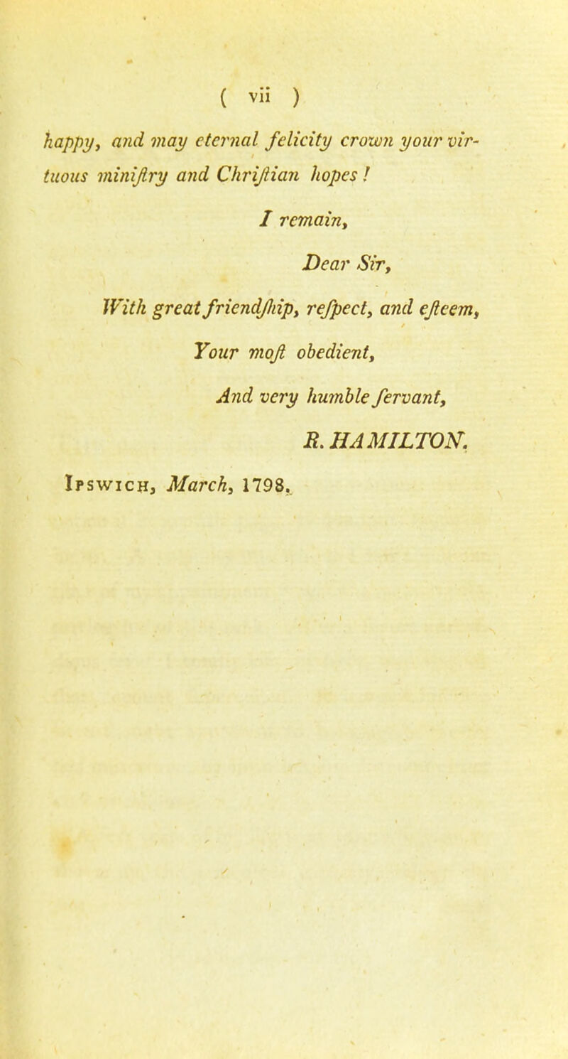 happy, and may eternal felicity crown your vir- tuous minijlry and Chrijiian hopes ! I remain, Dear Sir, With great friendJJiip, rejpecty and ejleem, Your mojl obedient. And very humble fervant, & HAMILTON. Ipswich, March, 1798.