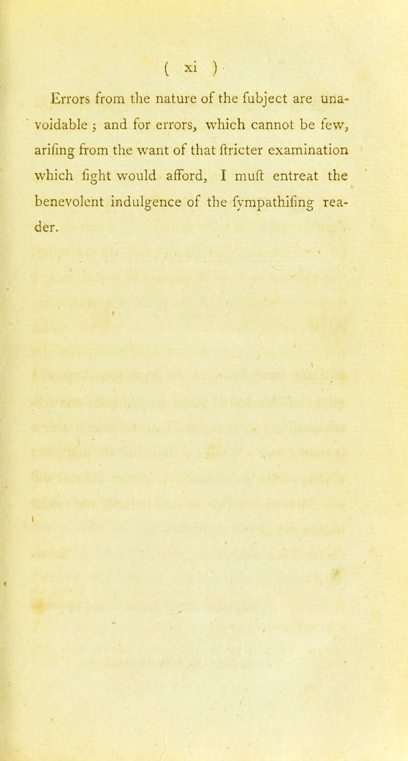 ( » ) Errors from the nature of the fubject are una- voidable j and for errors, which cannot be few, arifing from the want of that ftricter examination which fight would afford, I rauft entreat the benevolent indulgence of the fympathifing rea- der.