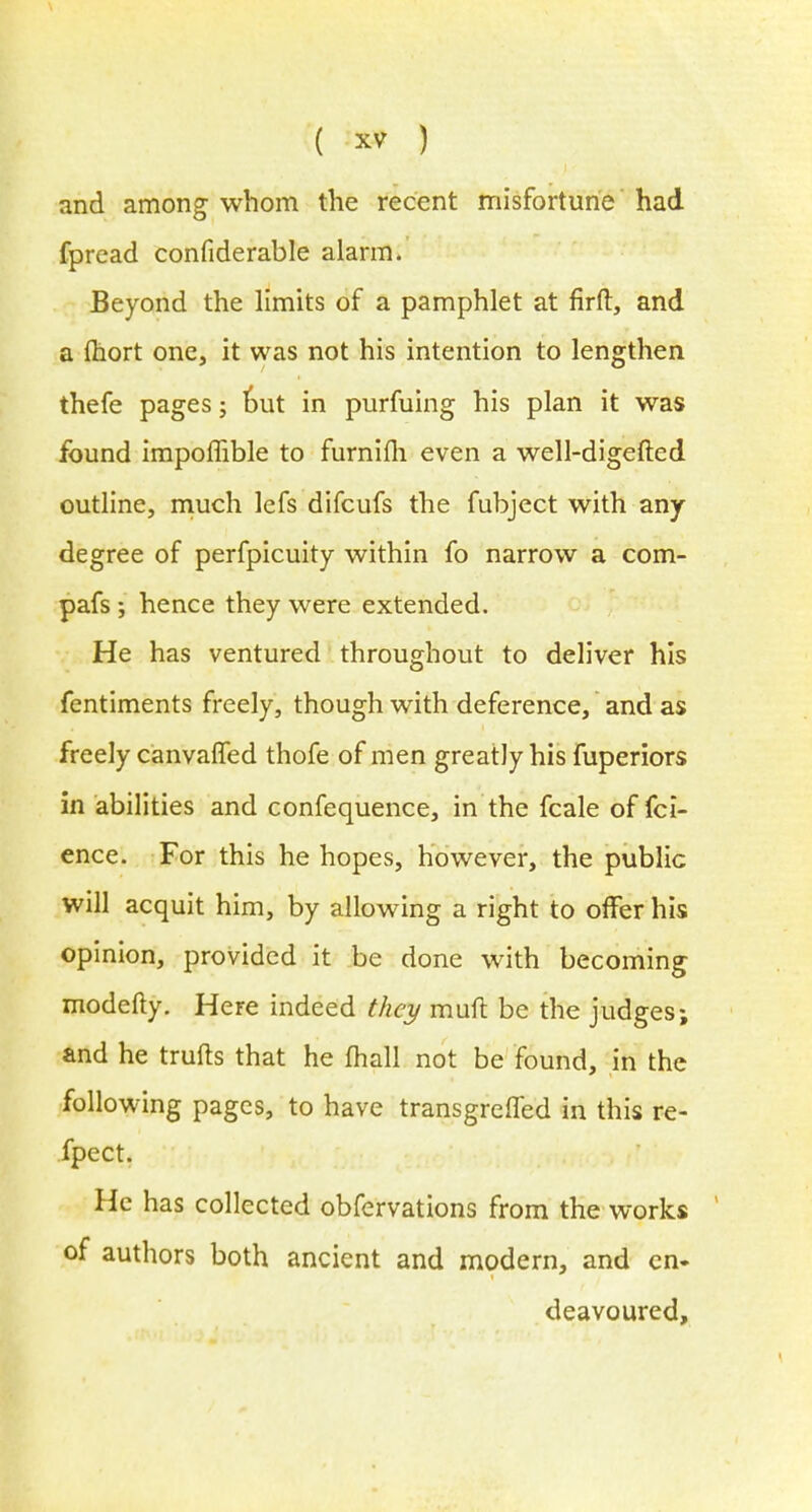 and among whom the recent misfortune had fpread confiderable alarm. Beyond the limits of a pamphlet at firft, and a fhort one, it was not his intention to lengthen thefe pages; out in purfuing his plan it was found impoffible to furnifh even a well-digefted outline, much lefs difcufs the fubject with any degree of perfpicuity within fo narrow a com- pafs; hence they were extended. He has ventured throughout to deliver his fentiments freely, though with deference, and as freely canvaffed thofe of men greatly his fuperiors in abilities and confequence, in the fcale of fci- ence. For this he hopes, however, the public will acquit him, by allowing a right to offer his opinion, provided it be done with becoming modefty. Here indeed they muft be the judges; and he trufts that he mall not be found, in the following pages, to have transgrefTed in this re- fpect. He has collected obfervations from the works of authors both ancient and modern, and en- deavoured,