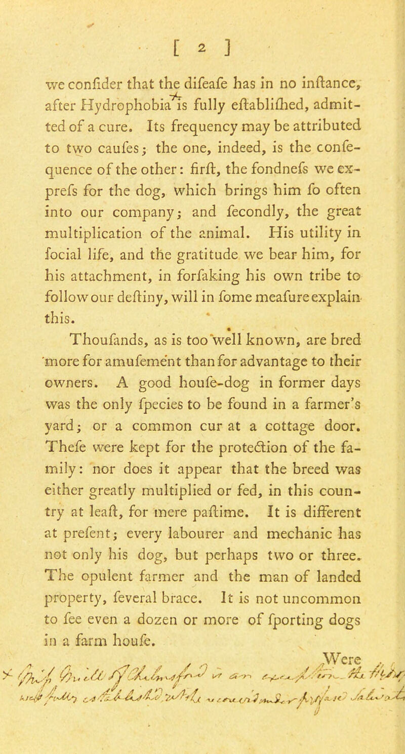 [ * ] weconflder that the difeafe has in no inftance, after Hydrophobia is fully eftablimed, admit- ted of a cure. Its frequency may be attributed to two caufes; the one, indeed, is the confe- quence of the other: firft, the fondnefs we ex- prefs for the dog, which brings him fo often into our company; and fecondly, the great multiplication of the animal. His utility in focial life, and the gratitude we bear him, for his attachment, in forfaking his own tribe to follow our deftiny, will in fome meafure explain this. Thoufands, as is too well known, are bred more for amufeme'nt than for advantage to their owners. A good houfe-dog in former days was the only fpecies to be found in a farmer's yard; or a common cur at a cottage door. Thefe were kept for the protection of the fa- mily: nor does it appear that the breed was either greatly multiplied or fed, in this coun- try at leaft, for mere paftime. It is different at prefent; every labourer and mechanic has not only his dog, but perhaps two or three. The opulent farmer and the man of landed property, feveral brace. It is not uncommon to fee even a dozen or more of fporting dogs in a farm houfe. * a / n ,Were . ,, ' 9