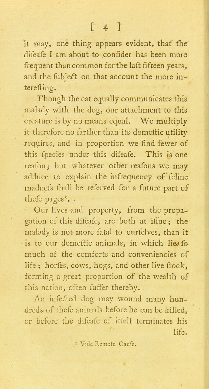 It may, one thing appears evident, that' the difeafe I am about to .confider has been more frequent than common for the lail: fifteen years, and the fubject on that account the more in- terefting. Though the cat equally communicates this malady with the dog, our attachment to this creature is by no means equal. We multiply it therefore no farther than its domeftic utility requires, and in proportion we find fewer of this fpecies under this difeafe. This is one reafon; but whatever other reafons we may adduce to explain the infrequency of 'feline madnefs fhall be referved for a future part of thefe pagesc. . Our lives and property, from the propa-* gation of this difeafe> are both at iffue; the malady is not more fatal to ourfelves, than it is to our domeftic animals, in which lie<ffo much of the comforts and conveniencies of life; horfes, cows, hogs, and other live ftock, forming a great proportion of the wealth of this nation, often fuffer thereby. An infected dog may wound many hun- dreds of thefe animals before he can be killed, cr before the difeafe of itfelf terminates his life. r- Vide Remote Caufe.