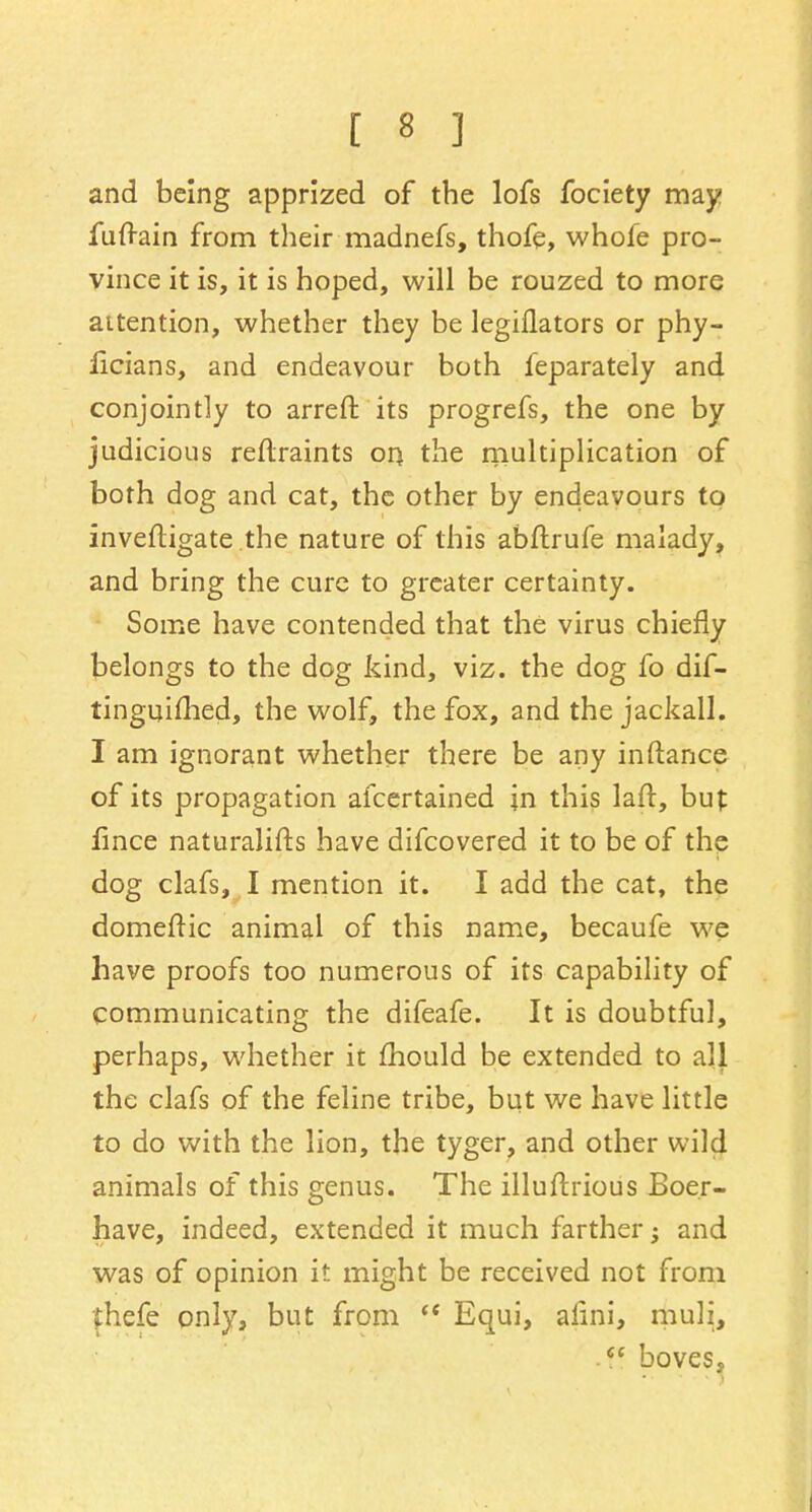 and being apprized of the lofs fociety may fuftain from their madnefs, thofe, whofe pro- vince it is, it is hoped, will be rouzed to more attention, whether they be legiflators or phy- iicians, and endeavour both feparately and conjointly to arreft its progrefs, the one by judicious reftraints oq the multiplication of both dog and cat, the other by endeavours to inveftigate.the nature of this abftrufe malady, and bring the cure to greater certainty. Some have contended that the virus chiefly belongs to the dog kind, viz. the dog fo dif- tinguimed, the wolf, the fox, and the jackall. I am ignorant whether there be any inftance of its propagation afcertained in this laft, but fince naturalifts have difcovered it to be of the dog clafs, I mention it. I add the cat, the domeftic animal of this name, becaufe we have proofs too numerous of its capability of communicating the difeafe. It is doubtful, perhaps, whether it mould be extended to all the clafs of the feline tribe, but we have little to do with the lion, the tyger, and other wild animals of this genus. The illuftrious Boer- have, indeed, extended it much farther; and was of opinion it might be received not from fhefe only, but from  Equi, alini, muli, .ff boves,