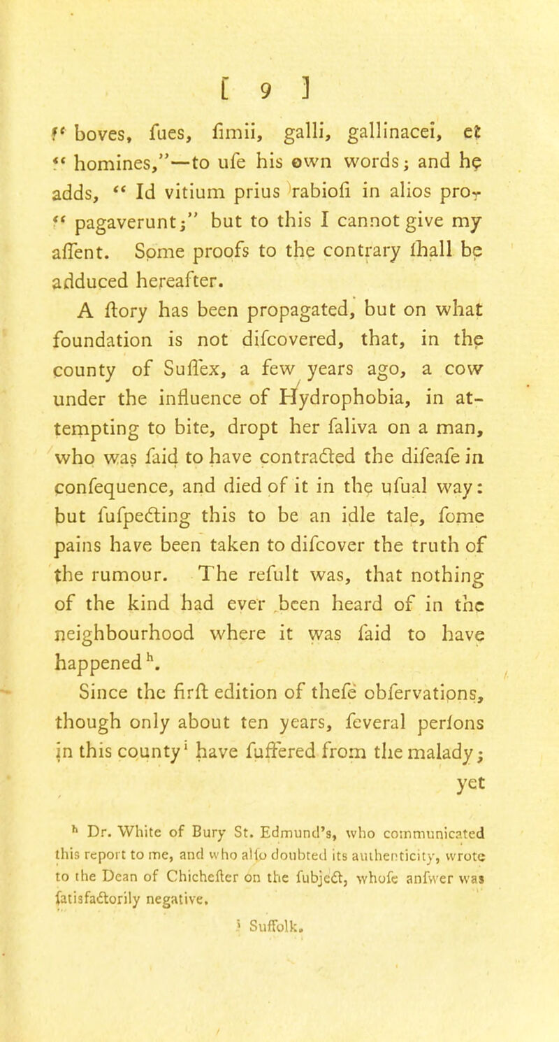 V boves, fues, fimii, galli, gallinacei, efc  homines,—to ufe his own words; and he adds,  Id vitium prius rabiofi in alios pror f* pagaveruntj but to this I cannot give my affent. Some proofs to the contrary mall be adduced hereafter. A ftory has been propagated, but on what foundation is not difcovered, that, in the county of SufTex, a few years ago, a cow under the influence of Hydrophobia, in at- tempting to bite, dropt her faliva on a man, who was faid to have contracted the difeafe in confequence, and died of it in the ufual way: but fufpecting this to be an idle tale, fome pains have been taken to difcover the truth of the rumour. The refult was, that nothing of the kind had ever been heard of in the neighbourhood where it was faid to have happened h. Since the firft edition of thefe obfervations, though only about ten years, feveral perfons in this county1 have fuffered from the malady; yet h Dr. White of Bury St. Edmund's, who communicated this report to me, and who alio doubted its authenticity, wrote to the Dean of Chichefler on the fubjectj whofe anfwer was fatisfattorily negative. I Suffolk.