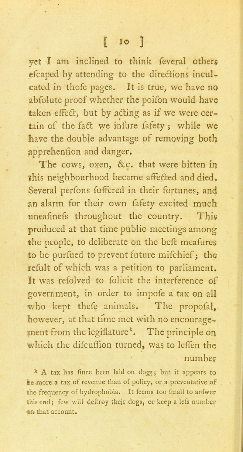 [ 1° ] yet I am inclined to think fevcral others efcaped by attending to the directions incul- cated in thofe pages. It is true, we have no abfolute proof whether the poifon would have taken effect, but by acting as if we were cer- tain of the fact we infure fafety; while we have the double advantage of removing both apprehenfion and danger. The cows, oxen, &c. that were bitten in this neighbourhood became affected and died. Several perfons fuffered in their fortunes, and an alarm for their own fafety excited much mnealinefs throughout the country. This produced at that time public meetings among the people, to deliberate on the heft meafures to be purfued to prevent future mifchief; the refult of which was a petition to parliament. It was refolved to folicit the interference of government, in order to impofe a tax on all who kept thefe animals. The propofal, however, at that time met with no encourage- ment from the legiflaturek. The principle on which the difcuffion turned, was to leiTen the number k A tax has fince been laid on dogs; but it appears to fee more a tax of revenue than of policy, or a preventative of the frequency of hydrophobia. It feems too fmall to anfwer this end; few will deltroy their dogs, or keep a lefs number en. that account.